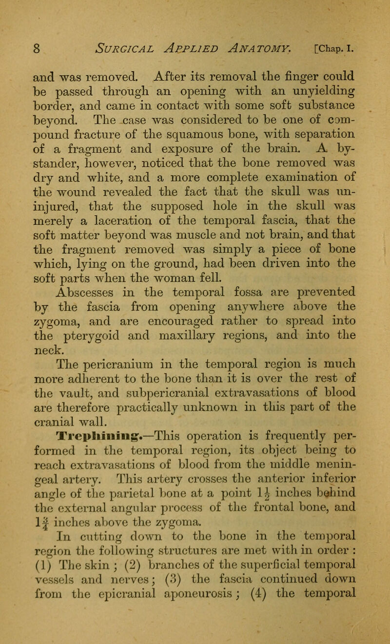 and was removed. After its removal the finger could be passed through an opening with an unyielding border, and came in contact with some soft substance beyond. The -case was considered to be one of com- pound fracture of the squamous bone, with separation of a fragment and exposure of the brain. A by- stander, however, noticed that the bone removed was dry and white, and a more complete examination of the wound revealed the fact that the skull was Tin- injured, that the supposed hole in the skull was merely a laceration of the temporal fascia, that the soft matter beyond was muscle and not brain, and that the fragment removed was simply a piece of bone which, lying on the ground, had been driven into the soft j)arts when the woman fell. Abscesses in the temporal fossa are prevented by the fascia from opening anywhere above the zygoma, and are encouraged rather to spread into the pterygoid and maxillary regions, and into the neck. The pericranium in the temporal region is much more adherent to the bone than it is over the rest of the vault, and subpericranial extravasations of blood are therefore practically unknown in this part of the cranial wall. Trcpliiiiing:.—This operation is frequently per- formed in the temporal region, its object being to reach extravasations of blood from the middle menin- geal artery. This artery crosses the anterior inferior angle of the parietal bone at a point 1^ inches behind the external angular process of the frontal bone, and 1| inches above the zygoma. In cutting down to the bone in the temporal region the foUowin^^c structures are met with in order : (1) The skin ; (2) branches of the superficial temporal vessels and nerves; (3) the fascia continued down from the epicranial aponeurosis; (4) the temporal