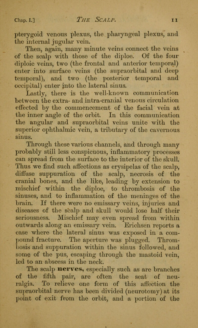pterygoid venous plexuFi, tlie pliaryngeal plexus, and tlie internal jugular vein. Then, again, many minute veins connect the veins of the scalp ^vitll those of the diploe. Of the four diploic veins, two (the frontal and anterior temporal) enter into surface veins (the supraorbital and deep temporal), and two (the posterior temporal and occipital) enter jnto the lateral sinus. Lastly, there is the well-known communication between the extra- and intra-cranial venous circulation effected by the commencement of the facial vein at the inner angle of the orbit. In this communication the angular and supraorbital veins unite with the superior ophthalmic vein, a tributary of the cavernous sinus. Through these various channels, and through many probably still less conspicuous, inflammatory processes can spread from the surface to the interior of the skull. Thus we find such affections as erysipelas of the scalp, diffuse suppuration of the scalp, necrosis of the cranial bones, and the like, leading by extension to mischief within the dij^loe, to thrombosis of the sinuses, and to inflammation of the meninges of the brain. If there were no emissary veins, injuries and diseases of the scalp and skull would lose half their seriousness. Mischief may even spread from within outwards along an emissary vein. Erichsen reports a case where the lateral sinus was exposed in a com- pound fractui'e. The aperture was plugged. Throm- bosis and suppuration within the sinus followed, and some of the pus, escaping through the mastoid vein, led to an abscess in the neck. The scalp iserves, especially such as are branches of the fifth pair, are often the seat of neu- ralgia. To relieve one form of this afl'ection the supraorbital nerve has been divided (nevirotomy) at its point of exit from the orbit, and a portion of the