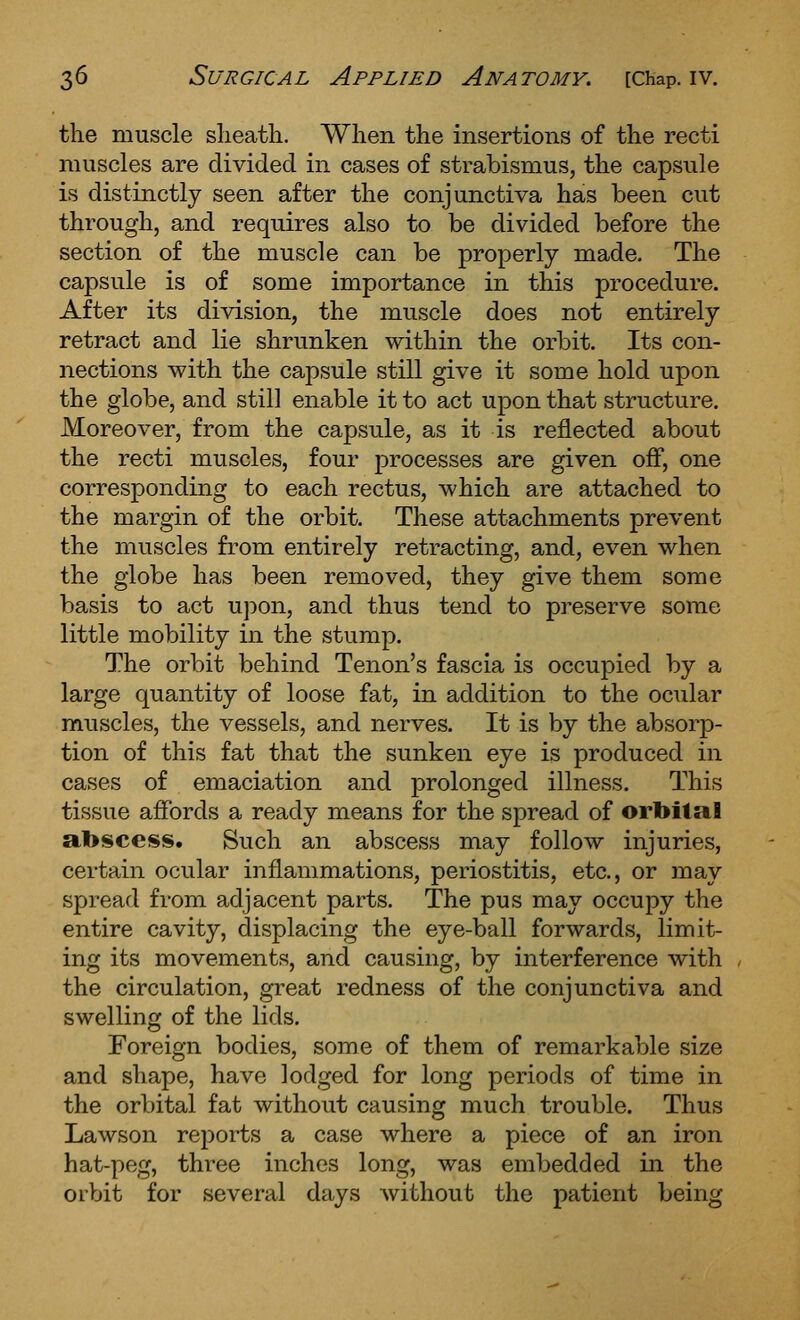 the muscle slieatli. When the insertions of the recti muscles are divided in cases of strabismus, the capsule is distinctly seen after the conjunctiva has been cut through, and requires also to be divided before the section of the muscle can be properly made. The capsule is of some importance in this procedure. After its division, the muscle does not entirely retract and lie shrunken within the orbit. Its con- nections with the capsule still give it some hold upon the globe, and still enable it to act upon that structure. Moreover, from the capsule, as it is reflected about the recti muscles, four processes are given off, one corresponding to each rectus, which are attached to the margin of the orbit. These attachments prevent the muscles from entirely retracting, and, even when the globe has been removed, they give them some basis to act upon, and thus tend to preserve some little mobility in the stump. The orbit behind Tenon's fascia is occupied by a large quantity of loose fat, in addition to the ocTilar muscles, the vessels, and nerves. It is by the absorp- tion of this fat that the sunken eye is produced in cases of emaciation and prolonged illness. This tissue affords a ready means for the spread of orbital a.1>scess. Such an abscess may follow injuries, certain ocular inflammations, periostitis, etc., or may spread from adjacent parts. The pus may occupy the entire cavity, displacing the eye-ball forwards, limit- ing its movements, and causing, by interference with the circulation, great redness of the conjunctiva and swelling of the lids. Foreign bodies, some of them of remarkable size and shape, have lodged for long periods of time in the orbital fat without causing much trouble. Thus Lawson rejDorts a case where a piece of an iron hat-peg, three inches long, was embedded in the orVjit for several days without the patient being