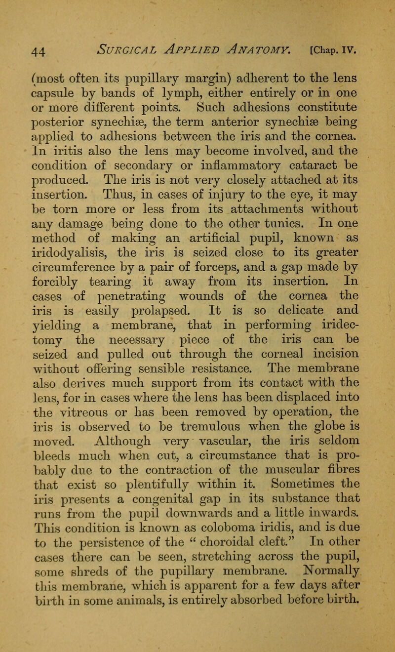 (most often its pupillary margin) adherent to the lens capsule by bands of lymph, either entirely or in one or more different points. Such adhesions constitute posterior synechias, the term anterior synechise being applied to adhesions between the iris and the cornea. In iritis also the lens may become involved, and the condition of secondary or inflammatory cataract be produced. The iris is not very closely attached at its insertion. Thus, in cases of injury to the eye, it may be torn more or less from its attachments without any damage being done to the other tunics. In one method of making an artificial pupil, known as iridodyalisis, the iris is seized close to its greater circumference by a pair of forceps, and a gap made by forcibly tearing it away from its insertion. In cases of penetrating wounds of the cornea the iris is easily prolapsed. It is so delicate and yielding a membrane, that in performing iridec- tomy the necessary piece of the iris can be seized and pulled out through the corneal incision without offering sensible resistance. The membrane also derives much support from its contact with the lens, for in cases where the lens has been displaced into the vitreous or has been removed by operation, the iris is observed to be tremulous when the globe is moved. Although very vascular, the iris seldom bleeds much when cut, a circumstance that is pro- bably due to the contraction of the muscular fibres that exist so plentifully within it. Sometimes the iris presents a congenital gap in its substance that runs from the pupil downwards and a little inwards. This condition is known as coloboma iridis, and is due to the persistence of the  choroidal cleft. In other cases there can be seen, stretching across the pupil, some shreds of the pupillary membrane. Normally tliis membrane, which is apparent for a few days after birth in some animals, is entirely absorbed before birth.