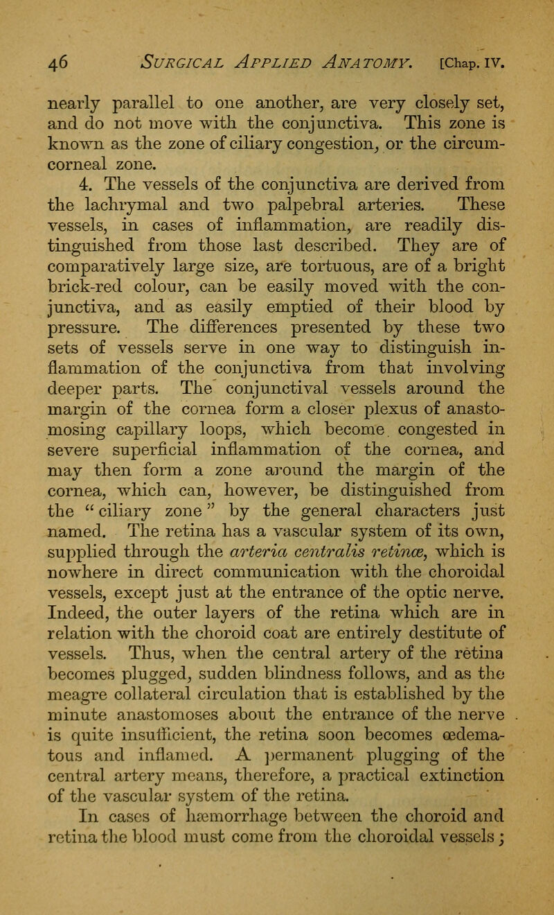 nearly parallel to one another, are very closely set, and do not move with the conjunctiva. This zone is known as the zone of ciliary congestion^ or the circum- corneal zone. 4. The vessels of the conjunctiva are derived from the lachrymal and two palpebral arteries. These vessels, in cases of inflammation, are readily dis- tinguished from those last described. They are of comparatively large size, are tortuous, are of a bright brick-red colour, can be easily moved with the con- junctiva, and as easily emptied of their blood by pressure. The differences presented by these two sets of vessels serve in one way to distinguish in- flammation of the conjunctiva from that involving deeper parts. The conjunctival vessels around the margin of the cornea form a closer plexus of anasto- mosing capillary loops, which become, congested in severe superficial inflammation of the cornea, and may then form a zone around the margin of the cornea, which can, however, be distinguished from the  ciliary zone by the general characters just named. The retina has a vascular system of its own, supplied through the arteria centralis retince, which is nowhere in direct communication with the choroidal vessels, except just at the entrance of the optic nerve. Indeed, the outer layers of the retina which are in relation with the choroid coat are entirely destitute of vessels. Thus, when the central artery of the retina becomes plugged, sudden blindness follows, and as the meagre collateral circulation that is established by the minute anastomoses about the entrance of the nerve is quite insufficient, the retina soon becomes oedema- tous and inflamed. A ])ermanent plugging of the central artery means, therefore, a practical extinction of the vascular system of the retina. In cases of hasmorrhage between the choroid and retina tlie blood must come from the choroidal vessels;