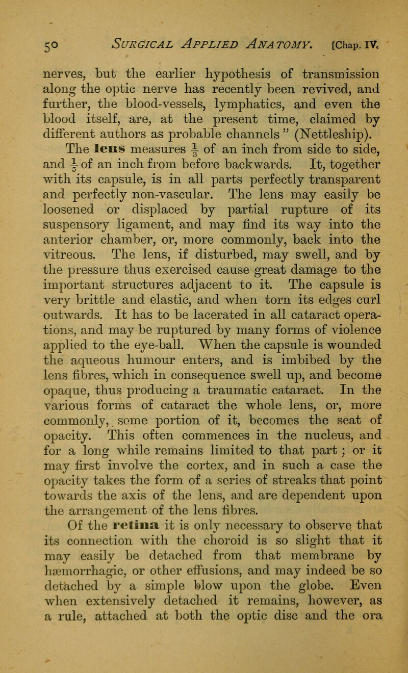 nerves, but tlie earlier hypothesis of transmission along the o^tio, nerve has recently been revived, and further, the blood-vessels, lymphatics, and even the blood itself, are, at the present time, claimed by different authors as probable channels  (JSTettleship). The lens measures \ of an inch from side to side, and \ of an inch from before backwards. It, too'ether with its capsule, is in all parts perfectly transparent and perfectly non-vascular. The lens may easily be loosened or displaced by partial rupture of its susj)ensory ligament, and may find its way into the anterior chamber, or, more commonly, back into the vitreous. The lens, if disturbed, may swell, and by the pressure thus exercised cause great damage to the important structures adjacent to it. The capsule is very brittle and elastic, and when torn its edges curl outwards. It has to be lacerated in all cataract opera- tions, and may be ruptured by many forms of violence applied to the eye-ball. When the capsule is wounded the aqueous humour enters, and is imbibed by the lens fibres, which in consequence SM^ell up, and become opaque, thus producing a traumatic cataract. In the various forms of cataract the whole lens, or, more commonly, some portion of it, becomes the seat of opacity. This often commences in the nucleus, and for a long while remains limited to that part; or it may first involve the cortex, and in such a case the opacity takes the form of a series of streaks that point towards the axis of the lens, and are dependent upon the arrangement of the lens fibres. Of the retina it is only necessary to observe that its connection with the choroid is so slight that it may easily be detached from that membrane by lisemorrhagic, or other effusions, and may indeed be so detached by a simple blow upon the globe. Even when extensively detached it remains, however, as a rule, attached at both the optic disc and the ora