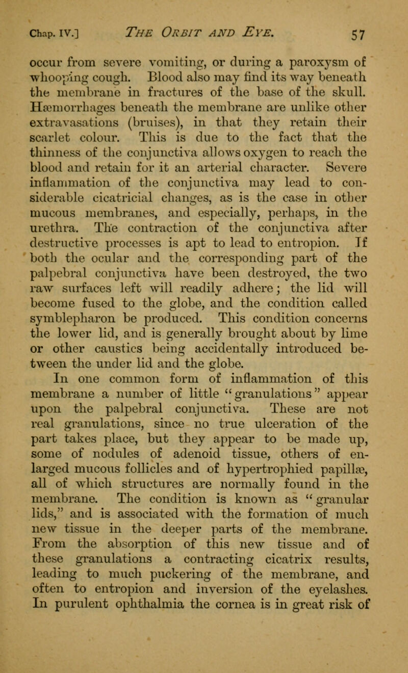 occur from severe vomiting, or during a paroxysm of whooping cough. Blood also may find its way beneath the membrane in fractures of the base of the skull. Haimorrhacjes beneath the membrane are unlike other extravasations (bruises), in that they retain tlieir scarlet colour. This is due to the fact that the thinness of the conjunctiva allows oxygen to reach the blood and retain for it an arterial character. Severe inflammation of the conjunctiva may lead to con- siderable cicatricial changes, as is the case in other mucous membranes, and especially, perhaps, in the urethra. The contraction of the conjunctiva after destructive processes is apt to lead to entropion. If both the ocular and the corresponding part of the palpebral conjunctiva have been destroyed, the two raw surfaces left will readily adhere; the lid will become fused to the globe, and the condition called symblepharon be produced. This condition concerns the lower lid, and is generally brought about by lime or other caustics being accidentally introduced be- tween the under lid and the globe. In one common form of inflammation of this membrane a number of little granulations appear upon the palpebral conjunctiva. These are not real granulations, since no true ulceration of the part takes place, but they appear to be made up, some of nodules of adenoid tissue, others of en- larged mucous follicles and of hypertrophied papillae, all of which structures are normally found in the membrane. The condition is known as  granular lids, and is associated with the formation of much new tissue in the deeper parts of the membrane. From the absorption of this new tissue and of these granulations a contracting cicatrix results, leading to much puckering of the membrane, and often to entropion and inversion of the eyelashes. In purulent ophthalmia the cornea is in great risk of