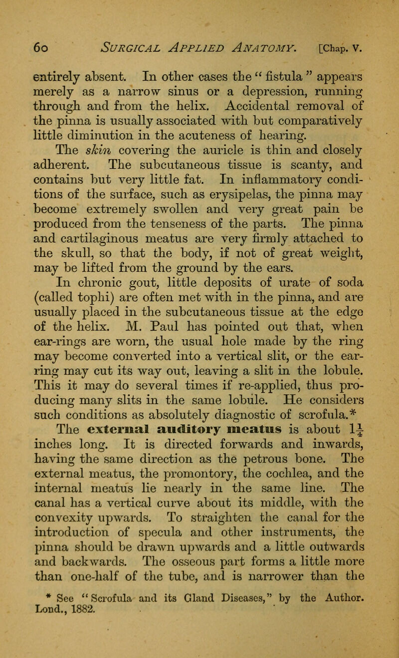 entirely absent. In other cases the  fistula  appears merely as a narrow sinus or a depression, running through and from the helix. Accidental removal of the pinna is usually associated with but comparatively little diminution in the acuteness of hearing. The skin covering the auricle is thin and closely adherent. The subcutaneous tissue is scanty, and contains but very little fat. In inflammatory condi- tions of the surface, such as erysipelas, the pinna may become extremely swollen and very great pain be produced from the tenseness of the parts. The pinna and cartilaginous meatus are very firmly attached to the skull, so that the body, if not of great weight, may be lifted from the ground by the ears. In chronic gout, little deposits of urate of soda (called tophi) are often met with in the pinna, and are usually placed in the subcutaneous tissue at the edge of the helix. M. Paul has pointed out that, when ear-rings are worn, the usual hole made by the ring may become converted into a vertical slit, or the ear- ring may cut its way out, leaving a slit in the lobule. This it may do several times if re-applied, thus pro- ducing many slits in the same lobule. He considers such conditions as absolutely diagnostic of scrofula.* The external auditory meatus is about 1|- inches long. It is directed forwards and inwards, having the same direction as the petrous bone. The external meatus, the promontory, the cochlea, and the internal meatus lie nearly in the same line. The canal has a vertical curve about its middle, with the convexity upwards. To straighten the canal for the introduction of specula and other instruments, the pinna should be drawn upwards and a little outwards and backwards. The osseous part forms a little more than one-half of the tube, and is narrower than the * See Scrofula and its Gland Diseases, by the Author. Lond., 1882.