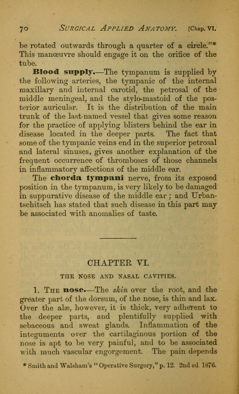 be rotated outwards througli a quarter of a cii-cle.* This nianoeu\'Te should engage it on the orifice of the tube. Blood supply.—The tympanum is supplied by the following arteries, the tympanic of the internal maxillary and internal carotid, the petrosal of the middle meningeal, and the stylo-mastoid of the pos- terior auricular. It is the distribution of the main trunk of the last-named vessel that gives some reason for the practice of applying blisters behind the ear in disease located in the deeper parts. The fact that some of the tympanic veins end in the superior petrosal and lateral sinuses, gives another explanation of the frequent occurrence of thromboses of those channels in inflammatory affections of the middle ear. The chorda tympani nerve, from its exposed position in the tympanum^ is very likely to be damaged in suppurative disease of the middle ear; and Urban- tschitsch has stated that such disease in this part may be associated with anomalies of taste. CHAPTER VI. THE NOSE AND NASAL CAVITIES. 1. The nose.—The shin over the root, and the greater part of the dorsum, of the nose, is thin and lax. Over the alse, however, it is thick, very adherent to the deeper parts, and plentifully su])plied with sebaceous and sweat glands. Inflammation of the integuments over the cartilaginous portion of the nose is apt to be very painful, and to be associated A\'ith much vascular engorgement. The pain depends * Smith and Walsham's  Operative Surgery, p. 12. 2ud ed 1876.