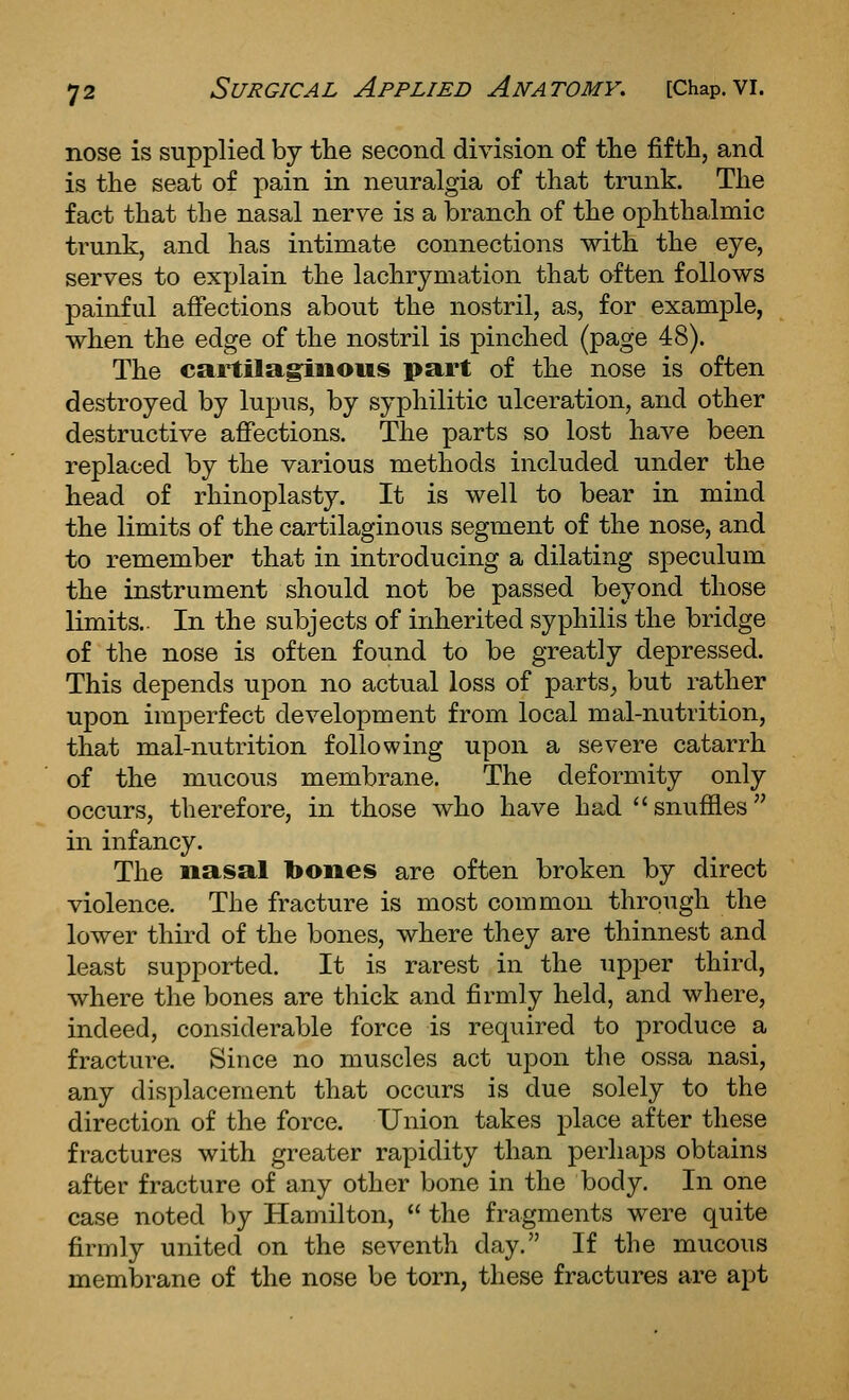 nose is supplied by tlie second division of the fifth, and is the seat of pain in neuralgia of that trunk. The fact that the nasal nerve is a branch of the ophthalmic trunk, and has intimate connections with the eye, serves to explain the lachrymation that often follows painful affections about the nostril, as, for example, when the edge of the nostril is pinched (page 48). The cartilaginous part of the nose is often destroyed by lupus, by syphilitic ulceration, and other destructive affections. The parts so lost have been replaced by the various methods included under the head of rhinoplasty. It is well to bear in mind the limits of the cartilaginous segment of the nose, and to remember that in introducing a dilating speculum the instrument should not be passed beyond those limits.. In the subjects of inherited syphilis the bridge of the nose is often found to be greatly depressed. This depends upon no actual loss of parts^ but rather upon imperfect development from local mal-nutrition, that mal-nutrition following upon a severe catarrh of the mucous membrane. The deformity only occurs, therefore, in those who have had snuffles in infancy. The nasal bones are often broken by direct violence. The fracture is most common through the lower third of the bones, where they are thinnest and least supported. It is rarest in the upper third, where the bones are thick and firmly held, and where, indeed, considerable force is required to produce a fracture. Since no muscles act upon the ossa nasi, any displacement that occurs is due solely to the direction of the force. Union takes place after these fractures with greater rapidity than perhaps obtains after fracture of any other bone in the body. In one case noted by Hamilton,  the fragments were quite firmly united on the seventh day. If the mucous membrane of the nose be torn, these fractures are apt