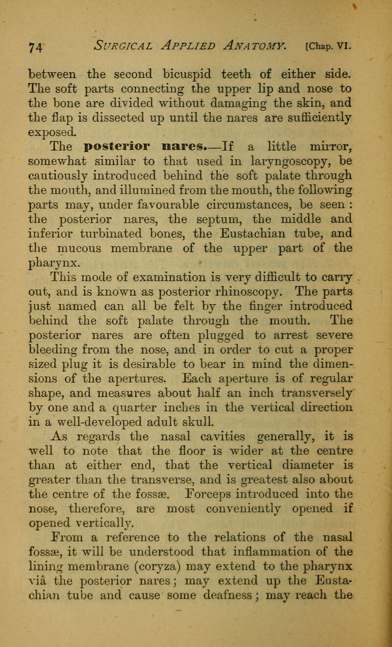 between the second bicuspid teeth of either side. The soft parts connecting the upper lip and nose to the bone are divided without damaging the skin, and the flap is dissected up until the nares are sufficiently exposed. The posterior nares.—If a little miiTor, somewhat similar to that used in laryngoscopy, be cautiously introduced behind the soft palate through the mouth, and illumined from the mouth, the following parts may, under favourable circumstances, be seen : the posterior nares, the septum, the middle and inferior turbinated bones, the Eustachian tube, and the mucous membrane of the upper part of the pharynx. This mode of examination is very difficult to carry out, and is known as posterior rhinoscopy. The parts just named can all be felt by the finger introduced behind the soft palate through the mouth. The posterior nares are often plugged to arrest severe bleeding from the nose, and in order to cut a proper sized plug it is desirable to bear in mind the dimen- sions of the apertures. Each aperture is of regular shape, and measures about half an inch transversely by one and a quarter inches in the vertical dii'ection in a well-developed adult skull. As regards the nasal cavities generally, it is well to note that the floor is wider at the centre than at either end, that the vertical diameter is greater than the transverse, and is greatest also about the centre of the fossae. Forceps introduced into the nose, therefore, are most conveniently opened if opened verticall}^ From a reference to the relations of the nasal fossae, it will be understood that inflammation of the lining membrane (coryza) may extend to the pharynx via the posterior nares; may extend up the Eusta- chia7i tube and cause some deafness; may reach the