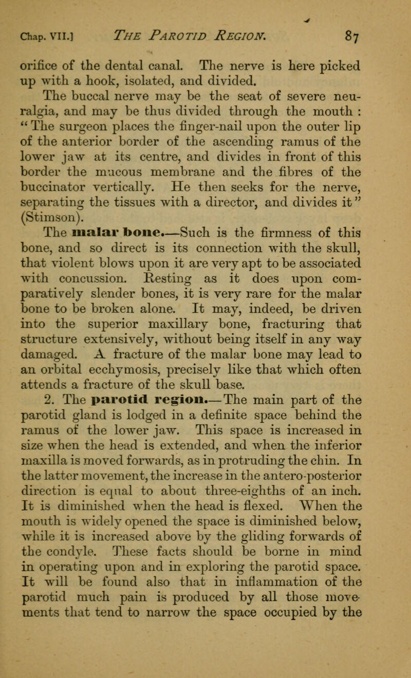 orifice of the dental canal. The nerve is here picked up with a hook, isolated, and divided. The buccal nerve may be the seat of severe neu- ralgia, and may be thus divided through the mouth :  The surgeon places the finger-nail upon the outer lip of the anterior border of the ascending ramus of the lower jaw at its centre, and divides in front of this border the mucous membrane and the fibres of the buccinator vertically. He then seeks for the nerve, separating the tissues with a director, and divides it (Stimson). The malar bone.—Such is the firmness of this bone, and so direct is its connection with the skull, that violent blows upon it are very apt to be associated with concussion. Resting as it does upon com- paratively slender bones, it is very rare for the malar bone to be broken alone. It may, indeed, be driven into the superior maxillary bone, fracturing that structure extensively, without being itself in any way damaged. A fracture of the malar bone may lead to an orbital ecchymosis, precisely like that which often attends a fracture of the skull base. 2. The parotid region.—The main part of the parotid gland is lodged in a definite space behind the ramus of the lower jaw. This space is increased in size when the head is extended, and when the inferior maxilla is moved forwards, as in protruding the chin. In the latter movement, the increase in the anteroposterior direction is equal to about three-eighths of an inch. It is diminished when the head is flexed. When the mouth is widely opened the space is diminished below, while it is increased above by the gliding forwards of the condyle. These facts should be borne in mind in operating upon and in exploring the parotid space. It will be found also that in inflammation of the parotid much pain is produced by all those move- ments that tend to narrow the space occupied by the