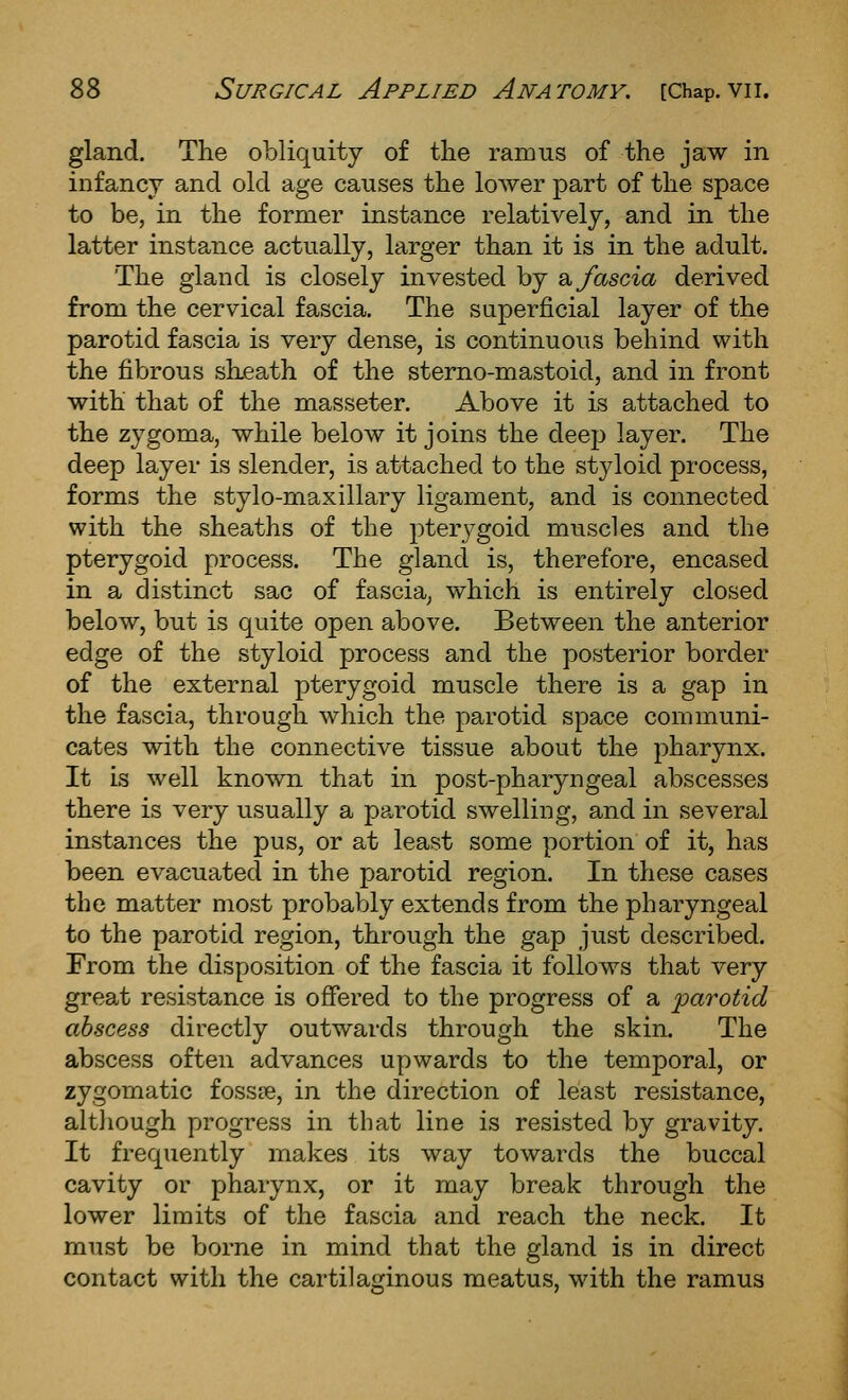 gland. The obliquity of the ramus of the jaw in infancy and old age causes the lower part of the space to be, in the former instance relatively, and in the latter instance actually, larger than it is in the adult. The gland is closely invested by 2. fascia derived from the cervical fascia. The superficial layer of the parotid fascia is very dense, is continuous behind with the fibrous sheath of the sterno-mastoid, and in front with that of the masseter. Above it is attached to the zygoma, while below it joins the deej) layer. The deep layer is slender, is attached to the styloid process, forms the stylo-maxillary ligament, and is connected with the sheaths of the pterygoid muscles and the pterygoid process. The gland is, therefore, encased in a distinct sac of fascia, which is entirely closed below, but is quite open above. Between the anterior edge of the styloid process and the posterior border of the external pterygoid muscle there is a gap in the fascia, through which the parotid space communi- cates with the connective tissue about the pharynx. It is well known that in post-pharyngeal abscesses there is very usually a parotid swelling, and in several instances the pus, or at least some portion of it, has been evacuated in the parotid region. In these cases the matter most probably extends from the pharyngeal to the parotid region, through the gap just described. From the disposition of the fascia it follows that very great resistance is offered to the progress of a loarotid abscess directly outwards through the skin. The abscess often advances upwards to the temporal, or zygomatic fossse, in the direction of least resistance, altliough progress in that line is resisted by gravity. It frequently makes its way towards the buccal cavity or pharynx, or it may break through the lower limits of the fascia and reach the neck. It must be borne in mind that the gland is in direct contact with the cartilaginous meatus, with the ramus