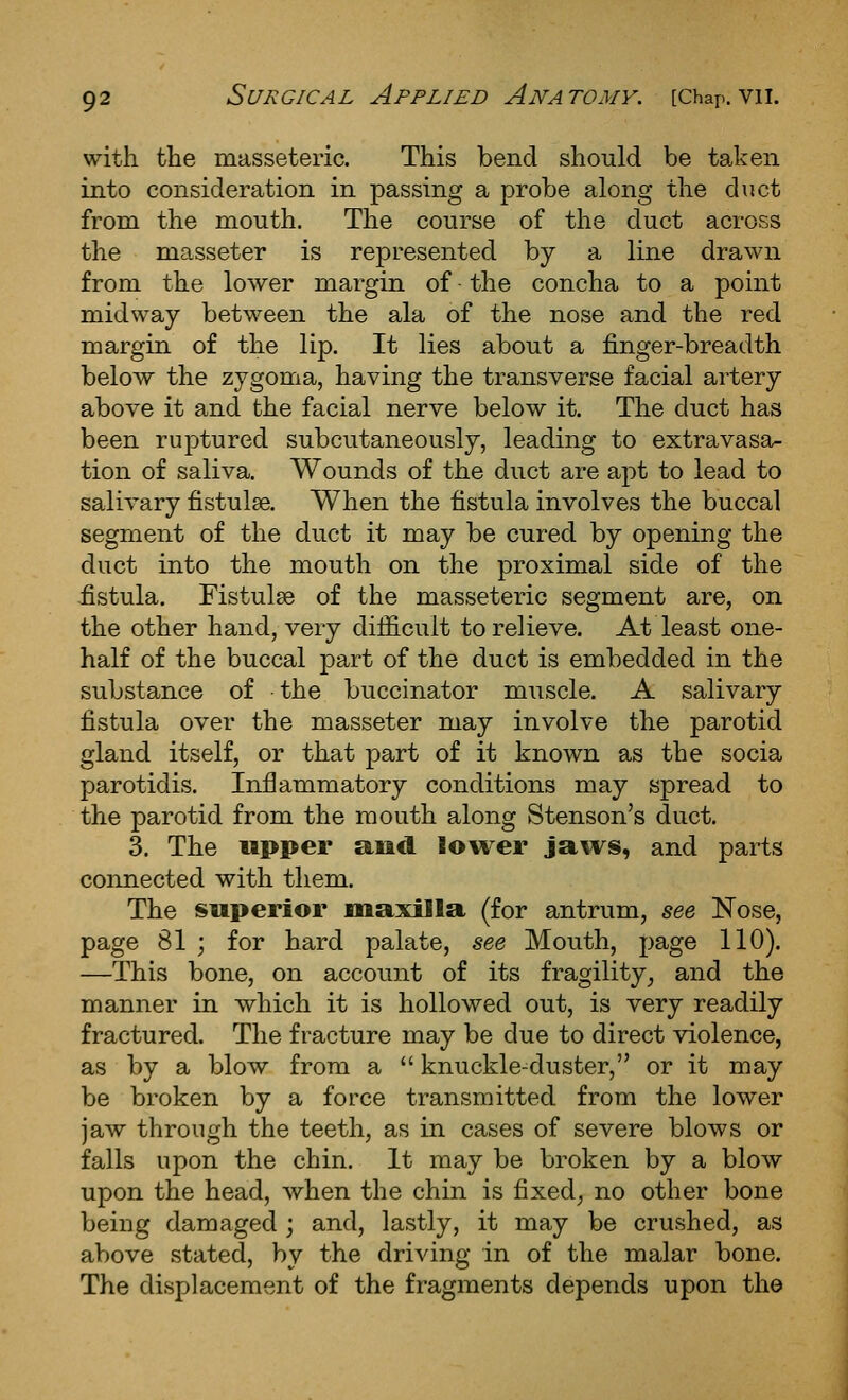 with the masseteric. This bend should be taken into consideration in passing a probe along the duct from the mouth. The course of the duct across the masseter is represented by a line drawn from the lower margin of • the concha to a point midway between the ala of the nose and the red margin of the lip. It lies about a finger-breadth below the zygoma, having the transverse facial artery above it and the facial nerve below it. The duct has been ruptured subcutaneously, leading to extravasa- tion of saliva. Wounds of the duct are apt to lead to salivary fistulse. When the fistula involves the buccal segment of the duct it may be cured by opening the duct into the mouth on the proximal side of the fistula. Fistulse of the masseteric segment are, on the other hand, very difficult to relieve. At least one- half of the buccal part of the duct is embedded in the substance of the buccinator muscle. A salivary fistula over the masseter may involve the parotid gland itself, or that part of it known as the socia parotidis. Inflammatory conditions may spread to the parotid from the mouth along Stenson's duct. 3. The upper and lower jaws, and parts connected with them. The saperior maxilla (for antrum, see Nose, page 81 ; for hard palate, see Mouth, page 110). —This bone, on account of its fragility^ and the manner in which it is hollowed out, is very readily fractured. The fracture may be due to direct violence, as by a blow from a  knuckle-duster, or it may be broken by a force transmitted from the lower jaw through the teeth, as in cases of severe blows or falls upon the chin. It may be broken by a blow upon the head, when the chin is fixed; no other bone being damaged ; and, lastly, it may be crushed, as above stated, by the driving in of the malar bone. The displacement of the fragments depends upon the