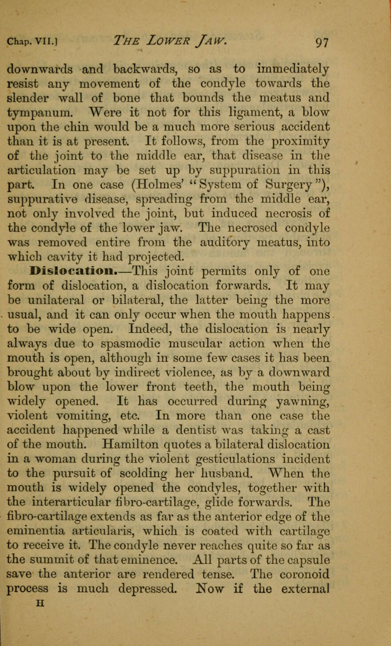 downwards and backwards, so as to immediately resist any movement of the condyle towards the slender wall of bone that bounds the meatus and tympanum. Were it not for this ligament, a blow upon the chin would be a much more serious accident than it is at present. It follows, from the proximity of the joint to the middle ear, that disease in the articulation may be set up by suppuration in this part. In one case (Holmes'  System of Surgery ), suppurative disease, spreading from the middle ear, not only involved the joint, but induced necrosis of the condyle of the lower jaw. The necrosed condyle was removed entire from the auditory meatus, into which cavity it had projected. Dislocation.—This joint permits only of one form of dislocation, a dislocation forwards. It may be unilateral or bilateral, the latter being the more usual, and it can only occur when the mouth happens to be wide open. Indeed, the dislocation is nearly always due to spasmodic muscular action when the mouth is open, although in some few cases it has been brought about by indirect violence, as by a downward blow upon the low^er front teeth, the mouth being widely opened. It has occurred during yawning, violent vomiting, etc. In more than one case the accident happened while a dentist was taking a cast of the mouth. Hamilton quotes a bilateral dislocation in a woman during the violent gesticulations incident to the pursuit of scolding her husband. When the mouth is widely opened the condyles, together with the interarticular fi bro-cartilage, glide forwards. The fibro-cartilage extends as far as the anterior edge of the eminentia articularis, which is coated with cartilage to receive it. The condyle never reaches quite so far as the summit of that eminence. All parts of the capsule save the anterior are rendered tense. The coronoid process is much depressed. Now if the externa! H