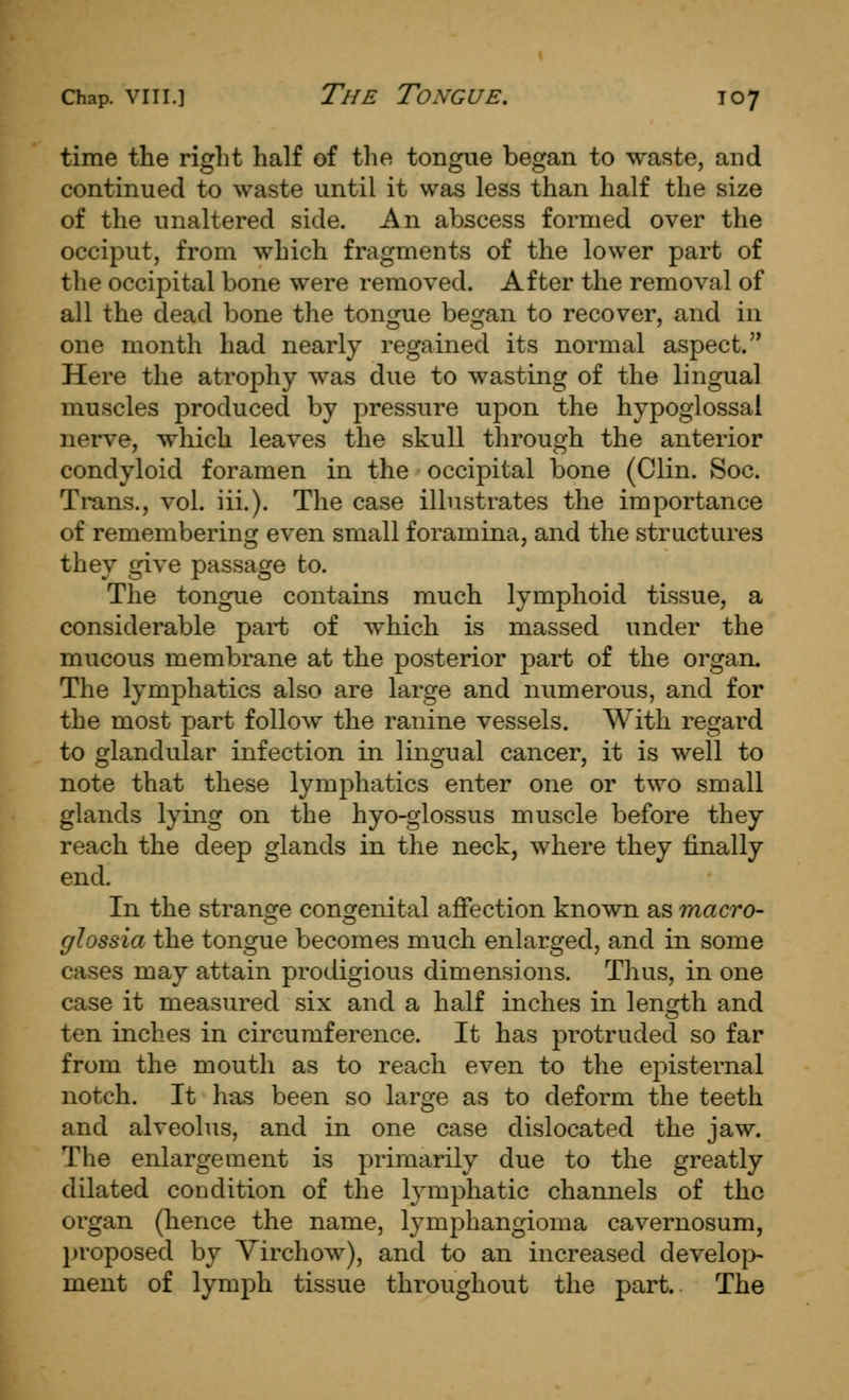 time the right half of the tongue began to waste, and continued to waste until it was less than half the size of the unaltered side. An abscess formed over the occiput, from which fragments of the lower part of the occipital bone were removed. After the removal of all the dead bone the tongue began to recover, and in one month had nearly regained its normal aspect. Here the atrophy was due to wasting of the lingual muscles produced by pressure upon the hypoglossal nerve, which leaves the skull through the anterior condyloid foramen in the occipital bone (Clin. Soc. Trans., vol. iii.). The case illustrates the importance of remembering even small foramina, and the structures they give passage to. The tongue contains much lymphoid tissue, a considerable part of which is massed under the mucous membrane at the posterior part of the organ. The lymphatics also are large and numerous, and for the most part follow the ranine vessels. With regard to glandular infection in lingual cancer, it is well to note that these lymphatics enter one or two small glands lying on the hyo-glossus muscle before they reach the deep glands in the neck, where they finally end. In the strange congenital affection known as macro- glossia the tongue becomes much enlarged, and in some cases may attain prodigious dimensions. Thus, in one case it measured six and a half inches in length and ten inches in circumference. It has protruded so far from the mouth as to reach even to the episternal notch. It has been so large as to deform the teeth and alveolus, and in one case dislocated the jaw. The enlargement is primarily due to the greatly dilated condition of the lymphatic channels of the organ (hence the name, lymphangioma cavernosum, proposed by Yirchow), and to an increased develo|> ment of lymph tissue throughout the part. The