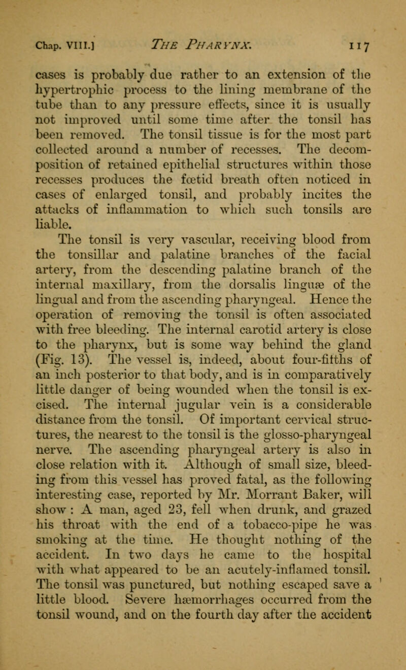 cases is probably due rather to an extension of the hypertrophic process to the lining membrane of the tube than to any pressure effects, since it is usually not improved until some time after the tonsil has been removed. The tonsil tissue is for the most part collected around a number of recesses. The decom- position of retained epithelial structures within those recesses produces the foetid breath often noticed in cases of enlarged tonsil, and probably incites the attacks of inflammation to which such tonsils are liable. The tonsil is very vascular, receiving blood from the tonsillar and palatine branches of the facial artery, from the descending palatine branch of the internal maxillary, from the dorsalis linguje of the lingual and from the ascending pharyngeal. Hence the operation of removing the tonsil is often associated with free bleeding. The internal carotid artery is close to the pharynx, but is some way behind the gland (Fig. 13). The vessel is, indeed, about four-fitths of an inch posterior to that body, and is in comparatively little danger of being wounded when the tonsil is ex- cised. The internal jugular vein is a considerable distance from the tonsil. Of important cervical struc- tures, the nearest to the tonsil is the glosso-pharyngeal nerve. The ascending pharyngeal artery is also in close relation with it. Although of small size, bleed- ing from this vessel has proved fatal, as the following interesting case, reported by Mr. Morrant Baker, will show : A man, aged 23, fell Avhen drunk, and grazed his throat with the end of a tobacco-pipe he was smokinor at the time. He thouiiclit nothing of the accident. In two days he came to the hospital with what appeared to be an acutely-inflamed tonsil. The tonsil was punctured, but nothing escaped save a little blood. Severe haemorrhages occurred from the tonsil wound, and on the fourth day after the accident