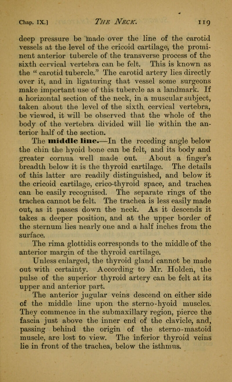 deep pressure be made over the line of the carotid vessels at the level of the cricoid cartilage, the promi- nent anterior tubercle of the transverse process of the sixth cervical vertebra can be felt. This is known as the  carotid tubercle. The carotid artery lies directly over it, and in ligaturing that vessel some surgeons make important use of this tubercle as a landmark. If a horizontal section of the neck, in a muscular subject, taken about the level of the sixth cervical vertebra, be viewed, it will be observed that the whole of the body of the vertebra divided will lie within the an- terior half of the section. The miclclle line.—In the receding angle below the chin the hyoid bone can be felt, and its body and greater cornua well made out. About a finger's breadth below it is the thyroid cartilage. The details of this latter are readily distinguished, and below it the cricoid cartilage, crico-thyroid space, and trachea can be easily recognised. The separate rings of the trachea cannot be felt. The trachea is less easily made out, as it passes down the neck. As it descends it takes a deeper position, and at the upper border of the sternum lies nearly one and a half inches from the surface. The rima glottidis corresponds to the middle of the anterior margin of the thyroid cartilage. Unless enlarged, the thyroid gland cannot be made out with certainty. Accoi-ding to Mr. Holden, the pulse of the superior thyroid artery can be felt at its upper and anterior part. The anterior jugular veins descend on either side of the middle line upon the sterno-hyoid muscles. They commence in the submaxillary region, pierce the fascia just above the inner end of the clavicle, and, passing behind the origin of the sterno-mastoid muscle, are lost to view. The inferior thyroid veins lie in front of the trachea, below the isthmus.