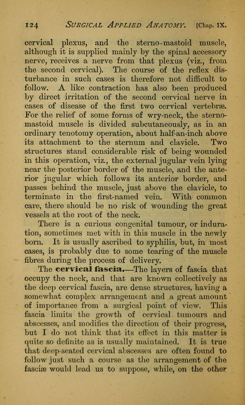 cervical plexus, and the sterno-mastoid muscle, although it is suj^plied mainly by the spinal accessory nerve, receives a nerve from that plexus (viz., from the second cervical). The course of the reflex dis- turbance in such cases is therefore not difiicult to follow. A like contraction has also been produced by direct irritation of the second cervical nerve in cases of disease of the first two cervical vertebrae. For the relief of some forms of wry-neck, the sterno- mastoid muscle is divided subcutaneously, as in an ordinary tenotomy operation, about half-an-inch above its attachment to the sternum and clavicle. Two structures stand considerable risk of being wounded in this operation, viz., the external jugular vein lying near the posterior border of the muscle, and the ante- rior jugular which follows its anterior border, and passes behind the muscle, just above the clavicle, to terminate in the first-named vein. With common care, there should be no risk of wounding the great vessels at the root of the neck. There is a curious congenital tumour, or indura- tion, sometimes met with in this muscle in the newly born. It is usually ascribed to syphilis, but, in most cases, is probably due to some tearing of the muscle fibres during the process of delivery. The cervical fascia.—The layers of fascia that occupy the neck, and that are known collectively as the deep cervical fascia, are dense structures, having a somewhat complex arrangement and a great amount of importance from a surgical point of view. This fascia limits the growth of cervical tumours and abscesses, and modifies the direction of their progress, but I do not think that its effect in this matter is quite so definite as is usually maintained. It is true that deep-seated cervical abscesses are often found to follow just such a course as t]ie arrangement of the fasciae would lead us to suppose, while, on the other