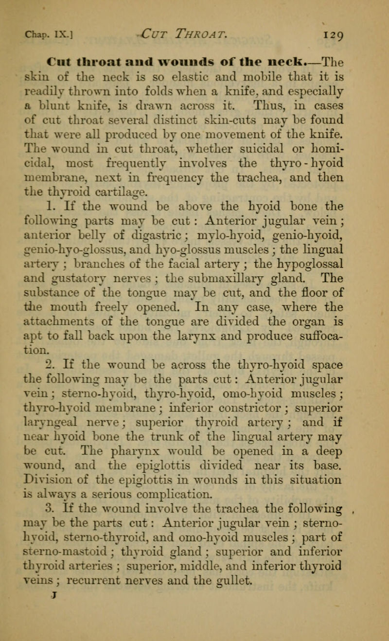 Cut throat and wounds of the neck.—The skin of the neck is so elastic and mobile that it is readily th^o^^^l into folds when a knife, and especially a blunt knife, is drawn across it. Thus, in cases of cut throat several distinct skin-cuts may be found that were all produced by one movement of the knife. The wound in cut throat, whether suicidal or homi- cidal, most frequently involves the thyro - hyoid membrane, next in frequency the trachea, and then the thyroid cartilage. 1. If the wound be above the hyoid bone the following parts may be cut : Anterior jugular vein ; anterior belly of digastric; mylo-hyoid, genio-hyoid, genio-hyo-glossus, and hyo-glossus muscles ; the lingual aiteiy : branches of the facial artery ; the hypoglossal and gustatory nerves ; the submaxillary gland. The substance of the tongue may be cut, and the floor of tlie mouth freely opened. In any case, where the attachments of the toncjue are divided the organ is apt to fall back upon the larynx and produce suifoca- tion. 2. If the wound be across the thyro-hyoid space the following may be the parts cut: Anterior jugular vein; sterno-hyoid, thyro-hyoid, omo-hyoid muscles; thyro-hyoid membrane ; inferior constrictor ; superior laryngeal nerve; superior thyroid artery ; and if near hyoid bone the trunk of the lingual artery may be cut. The pharynx would be opened in a deep wound, and the epiglottis divided near its base. Division of the epiglottis in wounds in this situation is always a serious complication. 3. If the wound involve the trachea the following may be the parts cut: Anterior jugular vein ; sterno- hyoid, sterno-thyroid, and omo-hyoid muscles ; part of sterno-mastoid; thyroid gland ; superior and inferior thyroid arteries ; superior, middle, and inferior thyroid veins ; recurrent nerves and the gullet. J