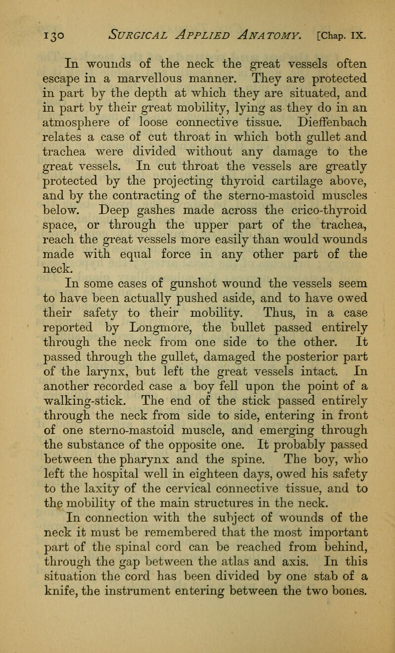 In wounds of the neck the great vessels often escape in a marvellous manner. They are protected in part by the depth at which they are situated, and in part by their great mobility, lying as they do in an atmosphere of loose connective tissue. DiefFenbach relates a case of cut throat in which both gullet and trachea were divided without any damage to the great vessels. In cut throat the vessels are greatly protected by the projecting thyroid cartilage above, and by the contracting of the sterno-mastoid muscles below. Deep gashes made across the crico-thyroid space, or through the upper part of the trachea, reach the great vessels more easily than would wounds made with equal force in any other part of the neck. In some cases of gunshot wound the vessels seem to have been actually pushed aside, and to have owed their safety to their mobility. Thus, in a case reported by Longmore, the bullet passed entirely through the neck from one side to the other. It passed through the gullet, damaged the posterior part of the larynx, but left the great vessels intact. In another recorded case a boy fell upon the point of a walking-stick. The end of the stick passed entirely through the neck from side to side, entering in front of one sterno-mastoid muscle, and emerging through the substance of the opposite one. It probably passed between the pharynx and the spine. The boy, who left the hospital well in eighteen days, owed his safety to the laxity of the cervical connective tissue, and to the mobility of the main structures in the neck. In connection with the subject of wounds of the neck it must be remembered that the most important part of the sj^inal cord can be reached from behind, through the gap between the atlas and axis. In this situation the cord has been divided by one stab of a knife, the instrument entering between the two bones.