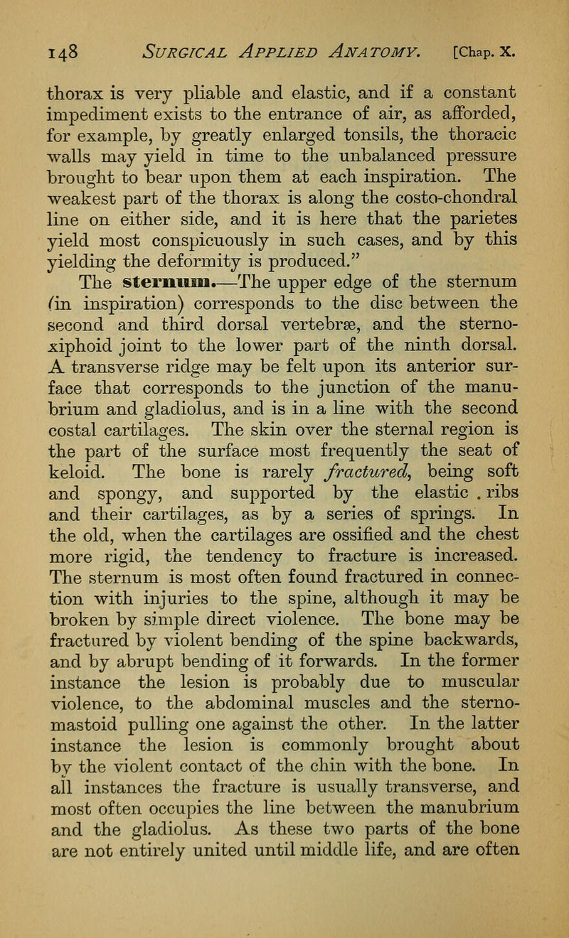 thorax is very pliable and elastic, and if a constant impediment exists to the entrance of air, as afforded, for example, by greatly enlarged tonsils, the thoracic walls may yield in time to the unbalanced pressure brought to bear upon them at each inspiration. The weakest part of the thorax is along the costo-chondral line on either side, and it is here that the parietes yield most conspicuously in such cases, and by this yielding the deformity is produced. The sternum.—The upper edge of the sternum Cin inspiration) corresponds to the disc between the second and third dorsal vertebrae, and the sterno- xiphoid joint to the lower part of the ninth dorsal. A transverse ridge may be felt upon its anterior sur- face that corresponds to the junction of the manu- brium and gladiolus, and is in a line with the second costal cartilages. The skin over the sternal region is the part of the surface most frequently the seat of keloid. The bone is rarely fractured, being soft and spongy, and supported by the elastic . ribs and their cartilages, as by a series of springs. In the old, when the cartilages are ossified and the chest more rigid, the tendency to fracture is increased. The sternum is most often found fractured in connec- tion with injuries to the spine, although it may be broken by simple direct violence. The bone may be fractured by violent bending of the spine backwards, and by abrupt bending of it forwards. In the former instance the lesion is probably due to muscular violence, to the abdominal muscles and the sterno- mastoid pulling one against the other. In the latter instance the lesion is commonly brought about by the violent contact of the chin with the bone. In all instances the fracture is usually transverse, and most often occupies the line between the manubrium and the gladiolus. As these two parts of the bone are not entirely united until middle life, and are often