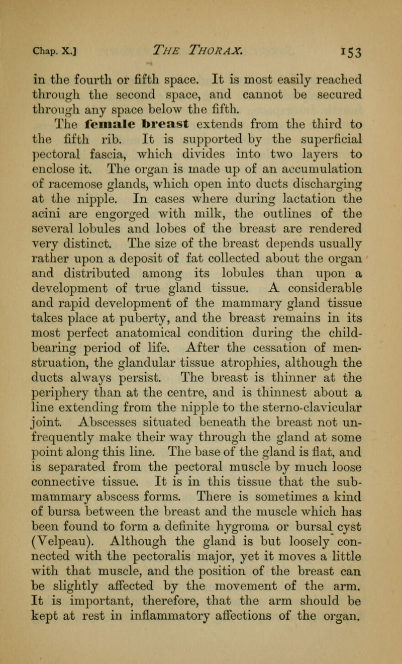 in the fourth or fifth space. It is most easily reached througli the second space, and cannot be secured through any space below the fifth. The female breast extends from the third to the fifth rib. It is supported by the superficial pectoral fascia, which divides into two layers to enclose it. The organ is made up of an accumulation of racemose glands, which open into ducts discharging at the nipple. In cases where during lactation the acini are engorged with milk, the outlines of the several lobules and lobes of the breast are rendered very distinct. The size of the breast depends usually rather upon a deposit of fat collected about the organ and distributed among its lobules than upon a development of true gland tissue. A considerable and rapid development of the mammary gland tissue takes place at puberty, and the breast remains in its most perfect anatomical condition during the child- bearing period of life. After the cessation of men- struation, the glandular tissue atrophies, although the ducts always persist. The breast is thinner at the periphery than at the centre, and is thinnest about a line extending from the nipple to the sterno-clavicular joint. Abscesses situated beneath the breast not un- frequently make their way through the gland at some point along this line. The base of the gland is flat, and is separated from the pectoral muscle by much loose connective tissue. It is in this tissue that the sub- mammary abscess forms. There is sometimes a kind of bursa between the breast and the muscle which has been found to form a definite hygroma or bursal cyst (Velpeau). Although the gland is but loosely con- nected with the pectoralis major, yet it moves a little with that muscle, and the position of the breast can be slightly afiected by the movement of the arm. It is imjjortant, therefore, that the arm should be kept at rest in inflammatory afiections of the oi'gan.