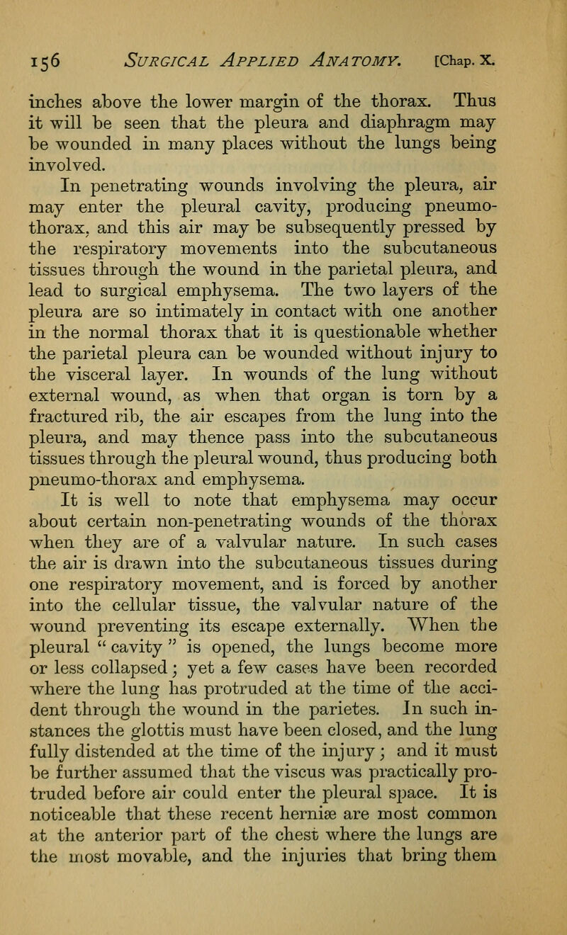 inches above the lower margin of the thorax. Thus it will be seen that the pleura and diaphragm may be wounded in many places without the lungs being involved. In penetrating wounds involving the pleura, air may enter the pleural cavity, producing pneumo- thorax, and this air may be subsequently pressed by the respiratory movements into the subcutaneous tissues through the wound in the parietal pleura, and lead to surgical emphysema. The two layers of the pleura are so intimately in contact with one another in the normal thorax that it is questionable whether the parietal pleura can be wounded without injury to the visceral layer. In wounds of the lung without external wound, as when that organ is torn by a fractured rib, the air escapes from the lung into the pleura, and may thence pass into the subcutaneous tissues through the pleural wound, thus producing both pneumo-thorax and emphysema. It is well to note that emphysema may occur about certain non-penetrating wounds of the thorax when they are of a valvular nature. In such cases the air is drawn into the subcutaneous tissues during one respiratory movement, and is forced by another into the cellular tissue, the valvular nature of the wound preventing its escape externally. When the pleural  cavity  is opened, the lungs become more or less collapsed; yet a few cases have been recorded where the lung has protruded at the time of the acci- dent through the wound in the parietes. In such in- stances the glottis must have been closed, and the lung fully distended at the time of the injury; and it must be further assumed that the viscus was practically pro- truded before air could enter the pleural space. It is noticeable that these recent hernise are most common at the anterior part of the chest where the lungs are the most movable, and the injuries that bring them