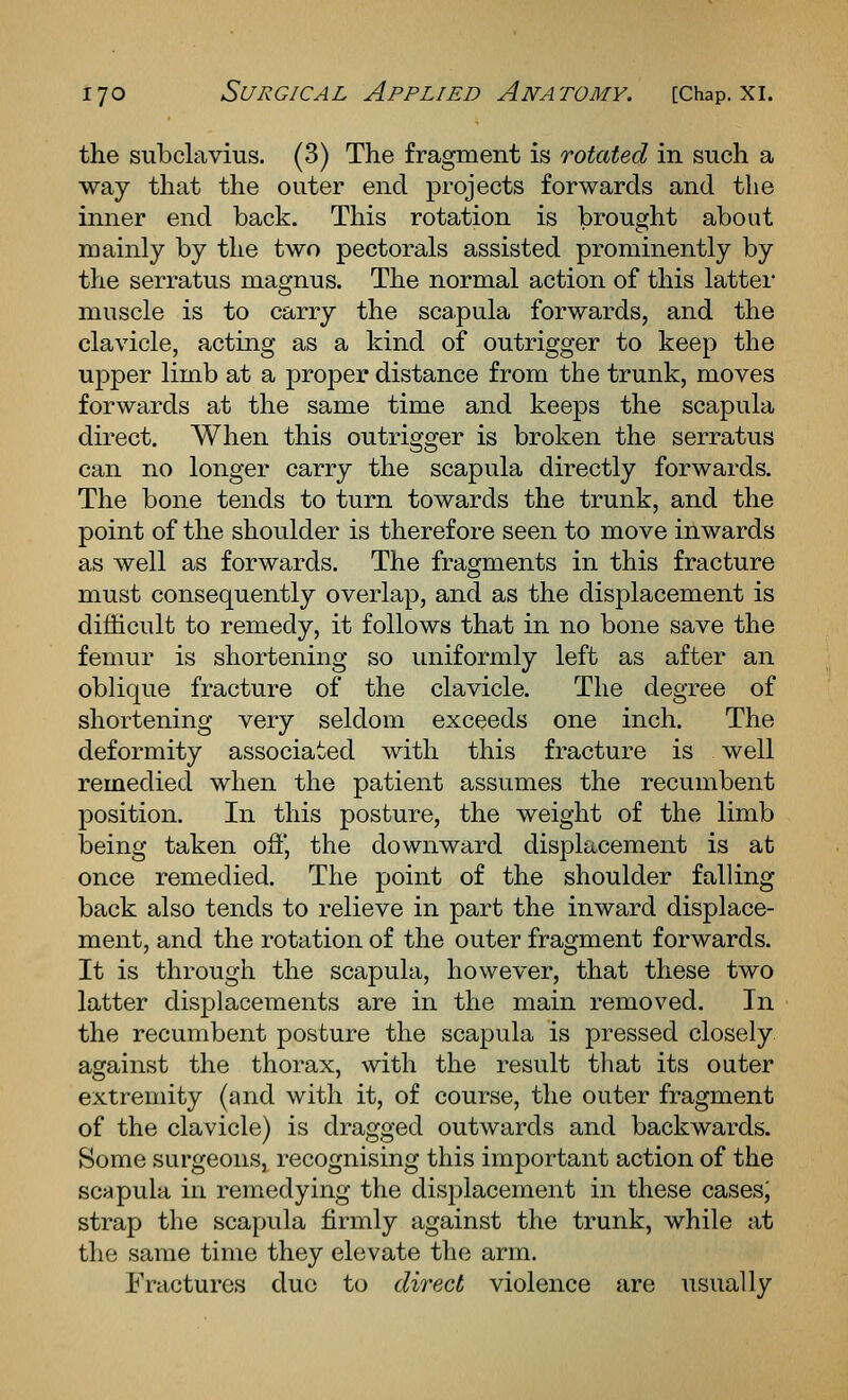 the subclavius. (3) The fragment is rotated in such a way that the outer end projects forwards and the inner end back. This rotation is brought about mainly by the two pectorals assisted prominently by the serratus magnus. The normal action of this lattei muscle is to carry the scapula forwards, and the clavicle, acting as a kind of outrigger to keep the upper limb at a proper distance from the trunk, moves forwards at the same time and keeps the scapula direct. When this outrigger is broken the serratus can no longer carry the scapula directly forwards. The bone tends to turn towards the trunk, and the point of the shoulder is therefore seen to move inwards as well as forwards. The fragments in this fracture must consequently overlap, and as the displacement is difficult to remedy, it follows that in no bone save the femur is shortening so uniformly left as after an oblique fracture of the clavicle. The degree of shortening very seldom exceeds one inch. The deformity associated with this fracture is well remedied when the patient assumes the recumbent position. In this posture, the weight of the limb being taken oft', the downward displacement is at once remedied. The point of the shoulder falling back also tends to relieve in part the inward displace- ment, and the rotation of the outer fragment forwards. It is through the scapula, however, that these two latter displacements are in the main removed. In the recumbent posture the scapula is pressed closely against the thorax, with the result that its outer extremity (and with it, of course, the outer fragment of the clavicle) is dragged outwards and backwards. Some surgeons,^ recognising this important action of the scapula in remedying the displacement in these cases; strap the scapula firmly against the trunk, while at the same time they elevate the arm. Fractures due to direct violence are usually