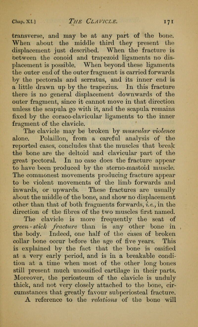 transverse, and may be at any part of the bone. When about the middle third they present Ww, displacement just described. When the fracture is between the conoid and trapezoid ligaments no dis- placement is possible. When beyond these ligaments the outer end of the outer fragment is carried forwards by the pectorals and serratus, and its inner end is a little drawn up by the trapezius. In this fracture there is no general displacement downwards of the outer fragment, since it cannot move in that direction unless the scapula go with it, and the scapula remains fixed by the coraco-clavicular ligaments to the inner fragment of the clavicle. The clavicle may be broken by rtiuscular violence alone. Polaillon, from a careful analysis of the reported cases, concludes that the muscles that break the bone are the deltoid and clavicular part of the great pectoral. In no case does the fracture appear to have been produced by the sterno-mastoid muscle. The commonest movements producing fracture appear to be violent movements of the limb forwards and inwards, or upwards. These fractures are usually about the middle of the bone, and show no displacement other than that of both fragments forwards, i.e., in the direction of the fibres of the two muscles first named. The clavicle is more frequently the seat of green-stick fracture than is any other bone in the body. Indeed, one half of the cases of broken collar bone occur before the age of five years. This is explained by the fact that the bone is ossified at a very early period, and is in a breakable condi- tion at a time when most of the other long bones still present much unossitied cartilage in their parts. Moreover, the periosteum of the clavicle is unduly thick, and not very closely attached to the bone, cir- cumstances that greatly favour subperiosteal fracture. A reference to the relations of the bone will