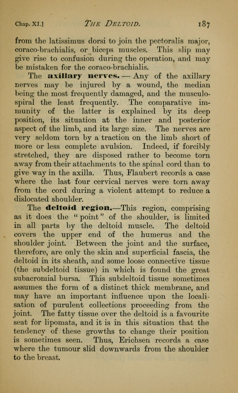 from the latissimus dorsi to join the pectoralis major, coraco-brachialis, or biceps muscles. Tliis slip may give rise to confusion during the operation, and may be mistaken for the coraco-brachialis. The 5i.xillary nerves. — Any of the axillary nerves may be injured by a wound, the median being tlie most frequently damaged, and the musculo- spiral the least frequently. The comparative im- munity of the latter is explained by its deep position, its situation at the inner and posterior aspect of the limb, and its large size. The nerves are very seldom torn by a traction on the limb short of more or less complete avulsion. Indeed, if forcibly stretched, they ai-e disposed rather to become torn away from their attachments to the spinal cord than to give way in the axilla. Thus, Flaubert records a case where the last four cervical nerves were torn away from the cord during a violent attempt to reduce a dislocated shoulder. The deltoid reg'ion.—This region, comprising as it does the  point of the shoulder, is limited in all parts by the deltoid muscle. The deltoid covers the upper end of the humerus and the shoulder joint. Between the joint and the surface, therefore, are only the skin and superficial fascia, the deltoid in its sheath, and some loose connective tissue (the subdeltoid tissue) in which is found the great subacromial bursa. This subdeltoid tissue sometimes assumes the form of a distinct thick membrane, and may have an important influence upon the locali- sation of purulent collections proceeding from the joint. The fatty tissue over the deltoid is a favourite seat for lipomata, and it is in this situation that the tendency of these growths to change their position is sometimes seen. Thus, Erichsen records a case where the tumour slid downwards from the shoulder to the breast.