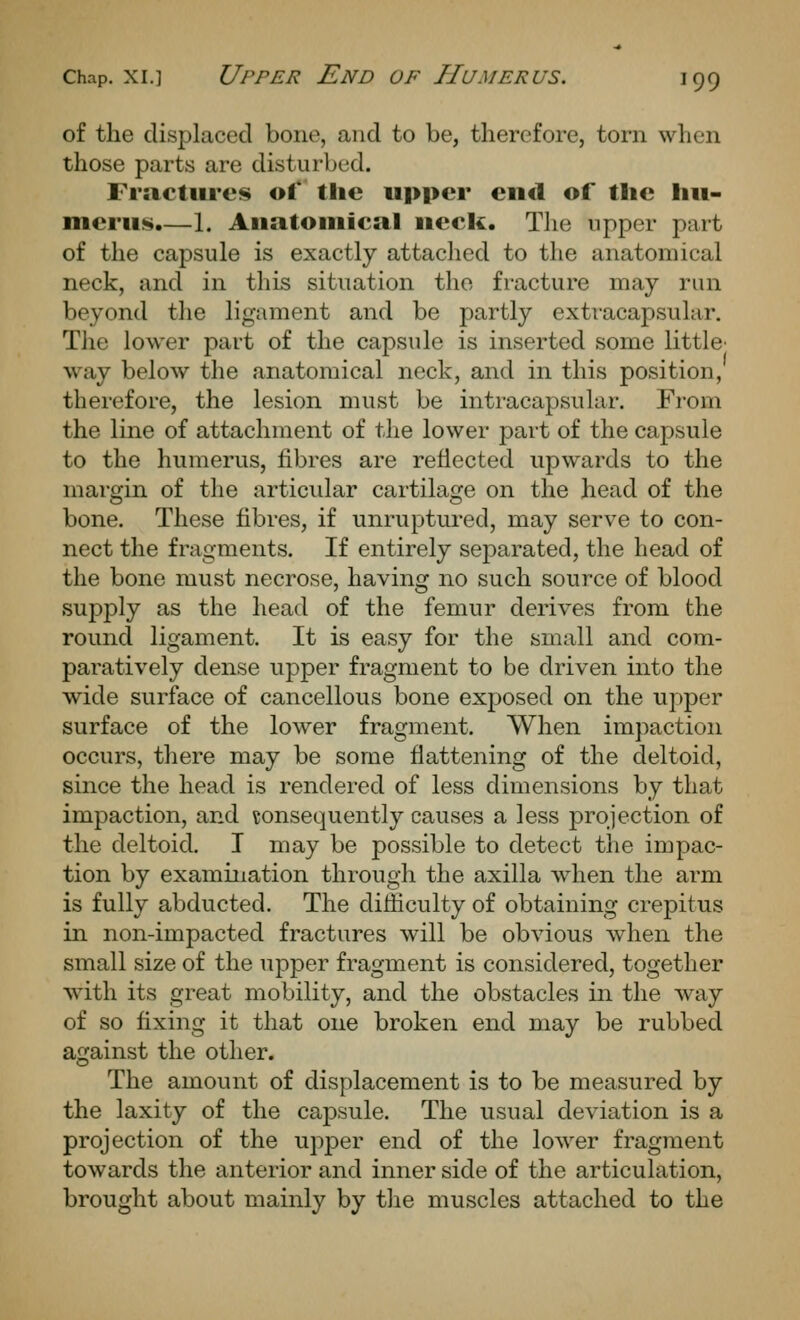 of tlie displaced bone, and to be, therefore, torn when those parts are disturbed. Fractures of the upper cn<l of the hu- merus.—1. Anatouiical ueck. The upper part of the capsule is exactly attached to the anatomical neck, and in tliis situation the fracture may run beyond tlie ligament and be partly extracapsular. The lower part of the capsule is inserted some little' way below the anatomical neck, and in this position, therefore, the lesion must be intracapsular. From the line of attachment of the lower part of the capsule to the humerus, fibres are reflected upwards to the margin of the articular cartilage on the head of the bone. These fibres, if unruptured, may serve to con- nect the fragments. If entirely sejitarated, the head of the bone must necrose, having no such source of blood supply as the head of the femur derives from the round ligament. It is easy for the small and com- paratively dense upper fragment to be driven into the wide surface of cancellous bone exposed on the upper surface of the lower fragment. When impaction occurs, there may be some flattening of the deltoid, since the head is rendered of less dimensions by that impaction, and consequently causes a less projection of the deltoid. I may be possible to detect the impac- tion by examination through the axilla when the arm is fully abducted. The difficulty of obtaining crepitus in non-impacted fractures will be obvious wdien the small size of the upper fragment is considered, together with its great mobility, and the obstacles in the way of so fixing it that one broken end may be rubbed against the other. The amount of displacement is to be measured by the laxity of the capsule. The usual deviation is a projection of the upper end of the lower fragment towards the anterior and inner side of the articulation, brought about mainly by the muscles attached to the