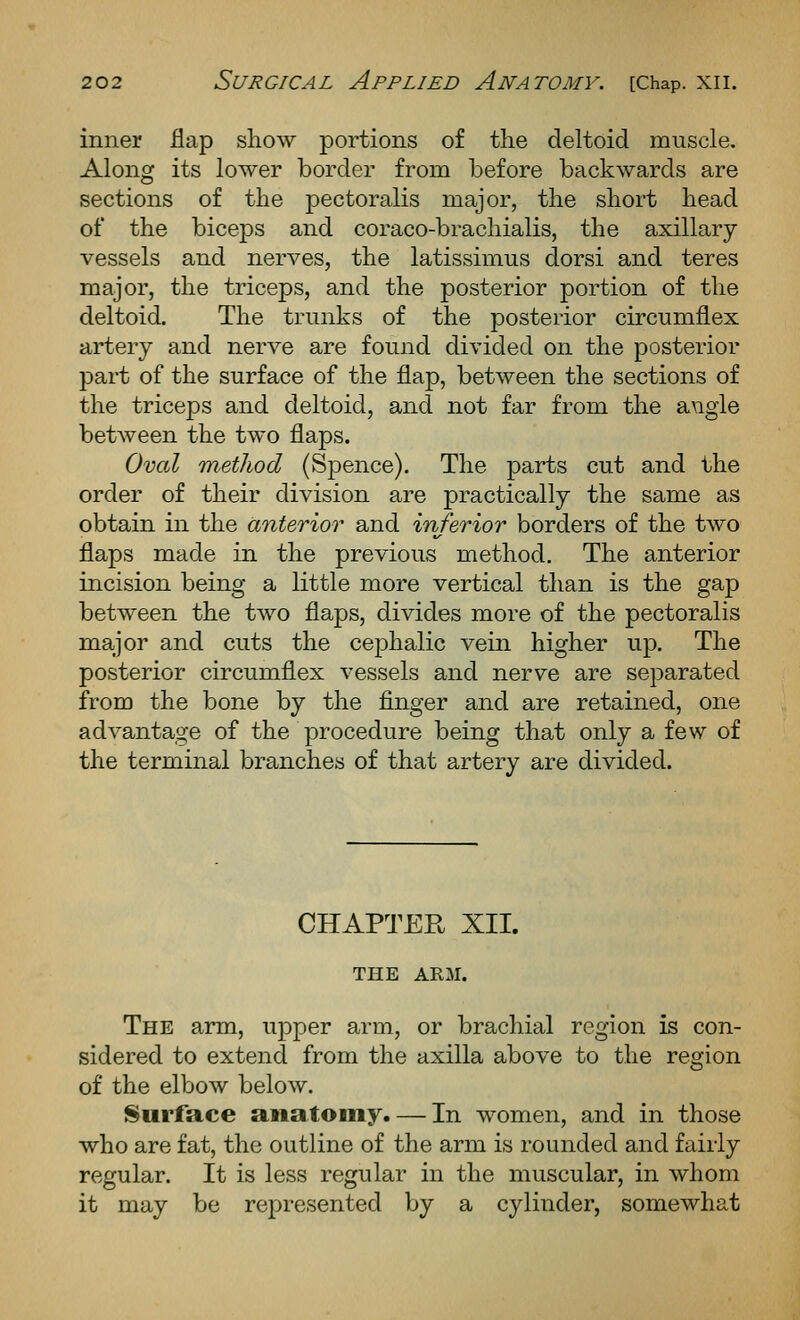 inner flap show portions of the deltoid muscle. Along its lower border from before backwards are sections of the pectoralis major, the short head of the biceps and coraco-brachialis, the axillary- vessels and nerves, the latissimus dorsi and teres major, the triceps, and the posterior portion of the deltoid. The trunks of the posterior circumflex artery and nerve are found divided on the posterior jDart of the surface of the flap, between the sections of the triceps and deltoid, and not far from the axigle between the two flaps. Oval method (Spence). The parts cut and the order of their division are practically the same as obtain in the anterior and inferior borders of the two flaps made in the previous method. The anterior incision being a little more vertical than is the gap between the two flaps, divides more of the pectoralis major and cuts the cephalic vein higher up. The posterior circumflex vessels and nerve are separated from the bone by the finger and are retained, one advantage of the procedure being that only a few of the terminal branches of that artery are divided. CHAPTER XII. THE ARM. The arm, upper arm, or brachial region is con- sidered to extend from the axilla above to the region of the elbow below. Surface anatomy. — In women, and in those who are fat, the outline of the arm is rounded and fairly regular. It is less regular in the muscular, in whom it may be rej)resented by a cylinder, somewhat