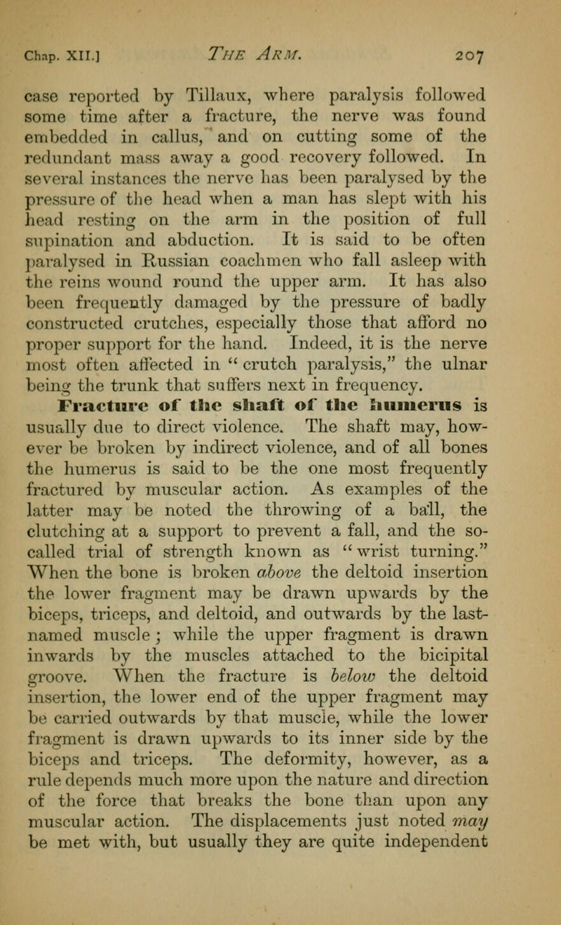 case reported by Tillaiix, where paralysis followed some time after a fracture, the nerve was found embedded in callus, ' and on cutting some of the redundant mass away a good recovery followed. In several instances the nerve has been paralysed by the pressure of the head when a man has slept with his head resting on the arm in the position of full supination and abduction. It is said to be often ])aralysed in Russian coachmen who fall asleep with the reins wound round the upper arm. It has also been frequently damaged by the pressure of badly constructed crutches, especially those that afford no proper support for the hand. Indeed, it is the nerve most often affected in  crutch paralysis, the ulnar being the trunk that suffers next in frequency. Fracture of the shaft of the htmierus is usually due to direct violence. The shaft may, how- ever be broken by indirect violence, and of all bones the humerus is said to be the one most frequently fractured by muscular action. As examples of the latter may be noted the throwing of a ball, the clutching at a support to prevent a fall, and the so- called trial of strength known as wrist turning. When the bone is broken ahove the deltoid insertion the lower fragment may be drawn upwards by the biceps, triceps, and deltoid, and outwards by the last- named muscle ; while the upper fragment is drawn inwards by the muscles attached to the bicipital groove. When the fracture is helow the deltoid insertion, the lower end of the upper fragment may be carried outwards by that muscle, while the lower fragment is drawn upwards to its inner side by the biceps and triceps. The deformity, however, as a rule depends much more upon the nature and direction of the force that breaks the bone than upon any muscular action. The displacements just noted may be met with, but usually they are quite independent