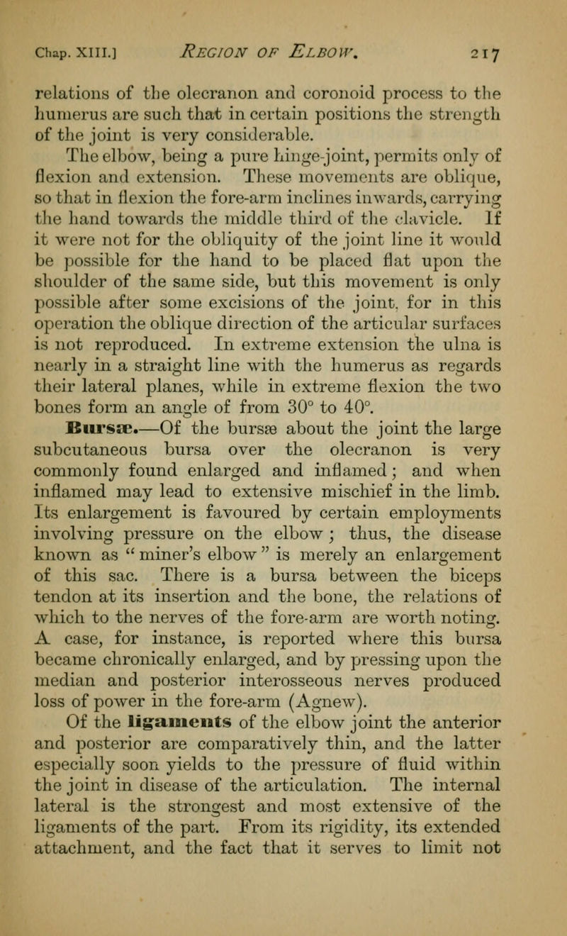 relations of the olecranon and coronoid process to the humerus are such that in certain positions the strength of the joint is very considei-able. The elbow, being a pure hinge-joint, permits only of flexion and extension. These movements are oblique, so that in flexion the fore-arm inclines inwards, carrying the hand towards the middle third of the clavicle. If it were not for the obliquity of the joint line it would be possible for the hand to be placed flat upon the shoulder of the same side, but this movement is only possible after some excisions of the joint, for in this operation the oblique direction of the articular surfaces is not reproduced. In extreme extension the ulna is nearly in a straight line with the humerus as regards their lateral planes, while in extreme flexion the two bones form an angle of from 30° to 40°. Biirssc.—Of the bursse about the joint the large subcutaneous bursa over the olecranon is very commonly found enlarged and inflamed; and when inflamed may lead to extensive mischief in the limb. Its enlargement is favoured by certain employments involving pressure on the elbow ; thus, the disease known as  miner's elbow  is merely an enlargement of this sac. There is a bursa between the biceps tendon at its insertion and the bone, the relations of which to the nerves of the fore-arm are worth noting. A case, for instance, is reported where this bursa became chronically enlarged, and by pressing upon the median and posterior interosseous nerves produced loss of power in the fore-arm (Agnew). Of the ligaiiieiits of the elbow joint the anterior and posterior are comparatively thin, and the latter especially soon yields to the pressure of fluid within the joint in disease of the articulation. The internal lateral is the strongest and most extensive of the ligaments of the part. From its rigidity, its extended attachment, and the fact that it serves to limit not