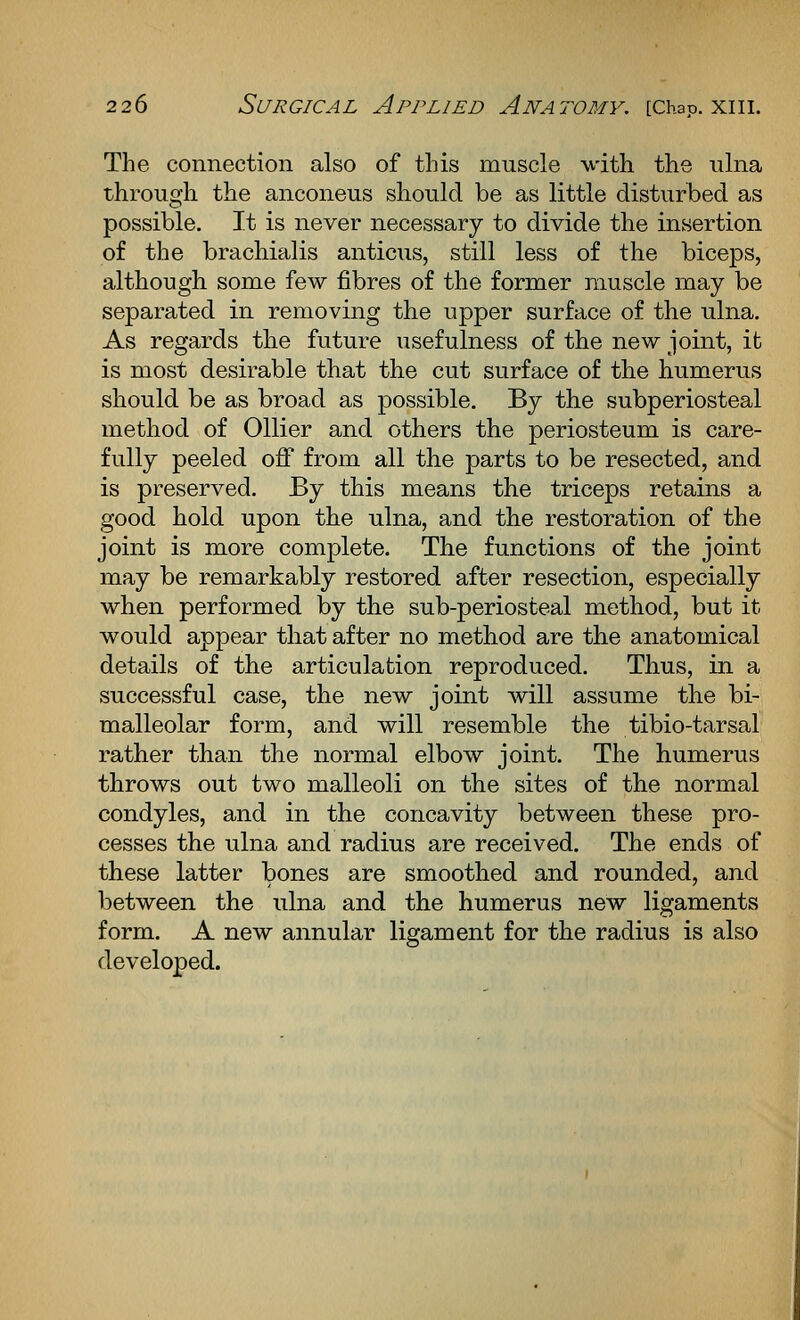 The connection also of this muscle with the ulna through the anconeus should be as little disturbed as possible. It is never necessary to divide the insertion of the brachialis anticus, still less of the biceps, although some few fibres of the former muscle may be separated in removing the upper surface of the ulna. As regards the future usefulness of the new joint, it is most desirable that the cut surface of the humerus should be as broad as possible. By the subperiosteal method of Oilier and others the periosteum is care- fully peeled off from all the parts to be resected, and is preserved. By this means the triceps retains a good hold upon the ulna, and the restoration of the joint is more complete. The functions of the joint may be remarkably restored after resection, especially when performed by the sub-periosteal method, but it would appear that after no method are the anatomical details of the articulation reproduced. Thus, in a successful case, the new joint will assume the bi- malleolar form, and will resemble the tibio-tarsal rather than the normal elbow joint. The humerus throws out two malleoli on the sites of the normal condyles, and in the concavity between these pro- cesses the ulna and radius are received. The ends of these latter bones are smoothed and rounded, and between the ulna and the humerus new ligaments form. A new annular ligament for the radius is also developed.