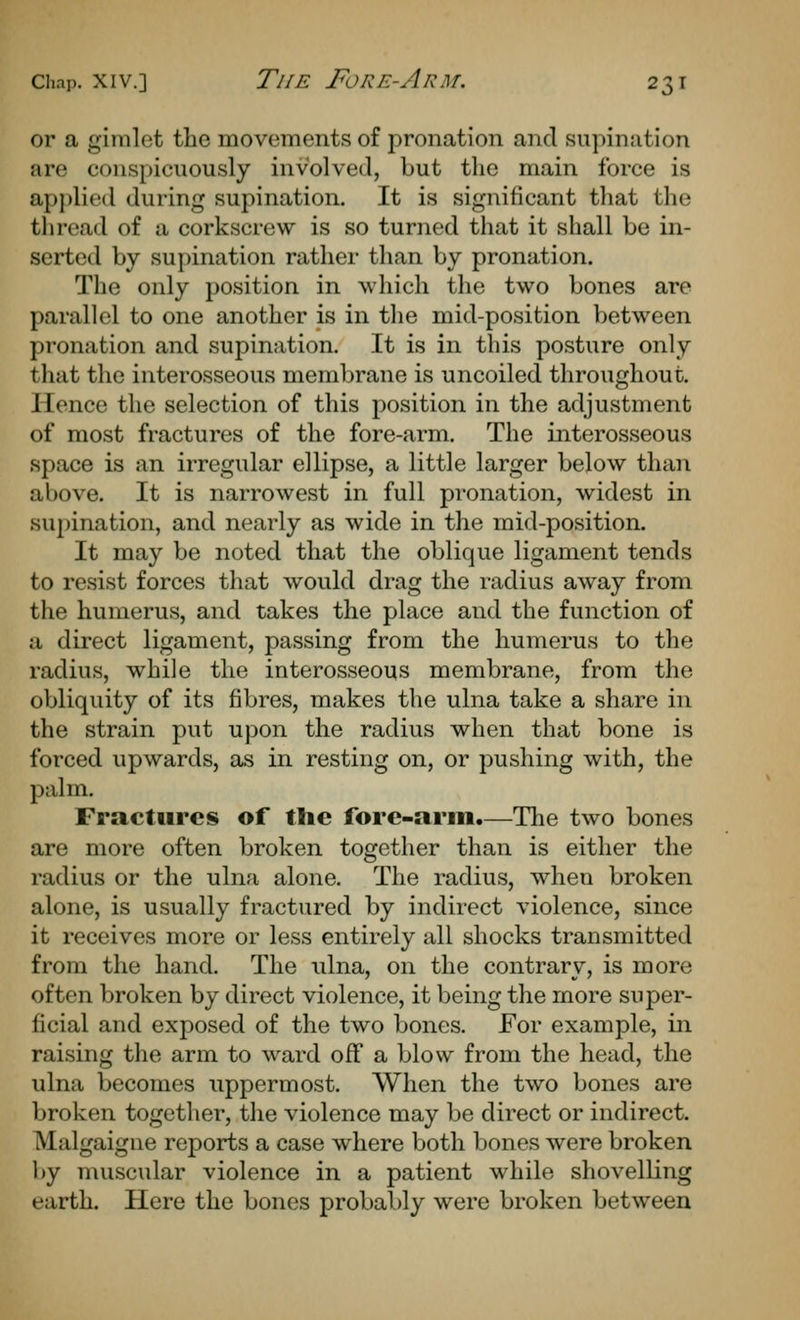 or a gimlet the movements of pronation and supination are conspicuously involved, but the main force is applied during supination. It is significant that the thread of a corkscrew is so turned that it shall be in- serted by su})ination rather than by pronation. The only position in which the two bones are parallel to one another is in the mid-position between pronation and supination. It is in this posture only that the interosseous membrane is uncoiled throughout. Hence the selection of this position in the adjustment of most fractures of the fore-arm. The interosseous space is an irregular ellipse, a little larger below than above. It is narrowest in full pronation, widest in supination, and nearly as wide in the mid-position. It may be noted that the oblique ligament tends to resist forces that would drag the radius away from the humerus, and takes the place and the function of a direct ligament, passing from the humerus to the radius, while the interosseous membrane, from the obliquity of its fibres, makes the ulna take a share in the strain put upon the radius when that bone is forced upwards, as in resting on, or pushing with, the palm. Fractures of the fore-arm.—The two bones are more often broken together than is either the radius or the ulna alone. The radius, when broken alone, is usually fractured by indirect violence, since it receives more or less entirely all shocks transmitted from the hand. The idna, on the contrary, is more often broken by direct violence, it being the more super- ficial and exposed of the two bones. For example, in raising the arm to ward off a blow from the head, the ulna becomes uppermost. When the two bones are broken together, the violence may be direct or indirect. Malgaigne reports a case where both bones were broken by muscular violence in a patient while shovelling earth. Here the bones probably were broken between