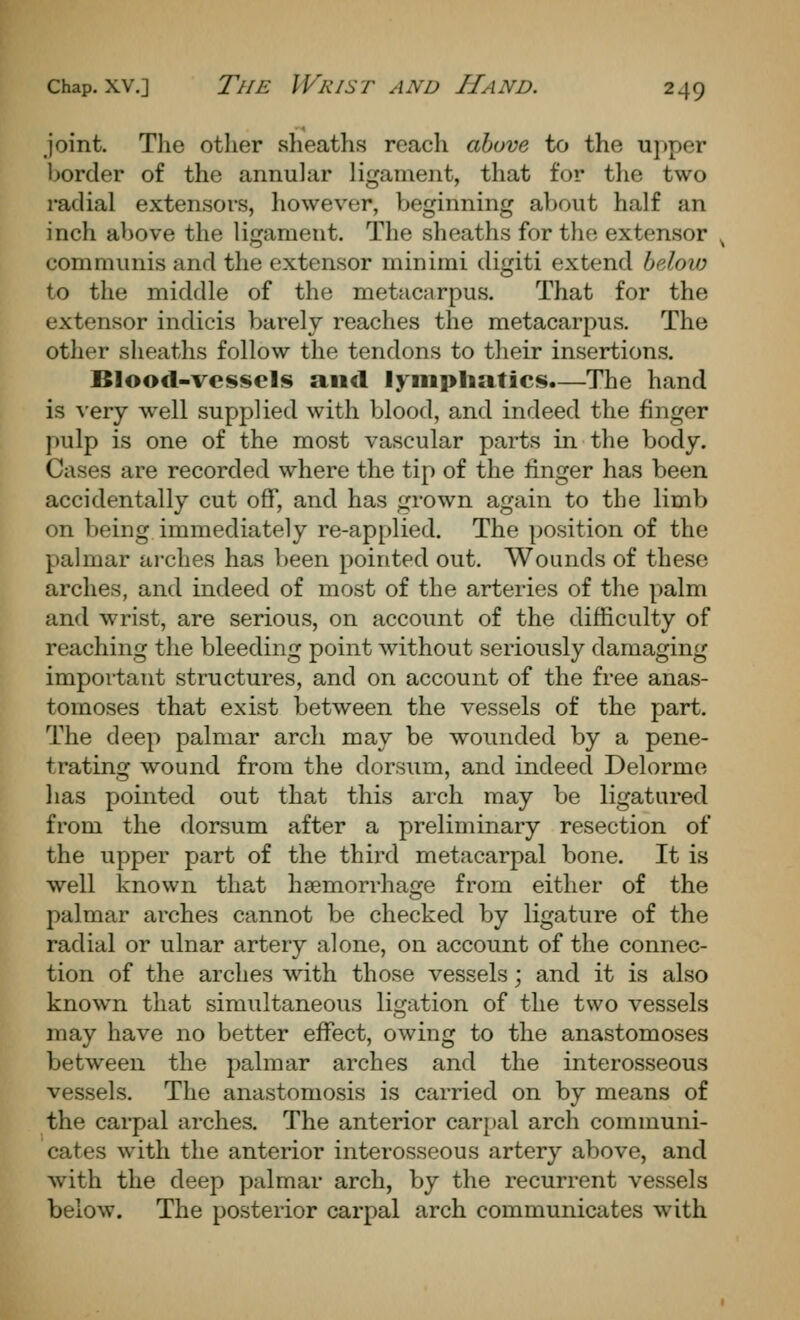 Joint. The other sheaths reach above to the u]»per border of the annular ligament, that for tlie two radial extensors, however, beginning about half an inch above the ligament. The sheaths for the extensor communis and the extensor minimi digiti extend below to the middle of the metacarpus. That for the extensor indicis barelv reaches the metacarpus. The other sheaths follow the tendons to their insertions. Blood-vessels and lymphatics.—The hand is very well supplied with blood, and indeed the finger pulp is one of the most vascular parts in the body. Cases are recorded where the tip of the finger has been accidentally cut off, and has grown again to the limb on being immediately re-applied. The position of the palmar arches has been pointed out. Wounds of these arches, and indeed of most of the arteries of the palm and wrist, are serious, on account of the difficulty of reaching the bleeding point without seriously damaging important structures, and on account of the free anas- tomoses that exist between the vessels of the part. The deep palmar arch may be wounded by a pene- trating wound from the dorsum, and indeed Delorme has pointed out that this arch may be ligatured from the dorsum after a preliminary resection of the upper part of the thii'd metacarpal bone. It is well known that haemorrhage from either of the palmar arches cannot be checked by ligature of the radial or ulnar artery alone, on account of the connec- tion of the arches with those vessels; and it is also known that simultaneous ligation of the two vessels may have no better effect, owing to the anastomoses between the palmar arches and the interosseous vessels. The anastomosis is carried on by means of the carpal arches. The anterior carpal arch communi- cates wdth the anterior interosseous artery above, and with the deep palmar arch, by the recurrent vessels below. The posterior carpal arch communicates with