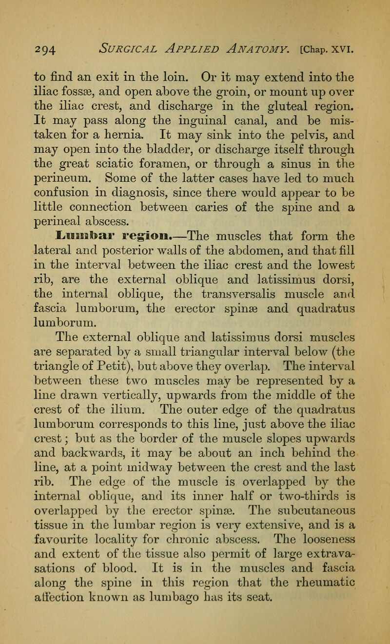 to find an exit in the loin. Or it may extend into the iliac fossae, and open above the groin, or mount up over the iliac crest, and discharge in the gluteal region. It may pass along the inguinal canal, and be mis- taken for a hernia. It may sink into the pelvis, and may open into the bladder, or discharge itself through the great sciatic foramen, or through a sinus in the perineum. Some of the latter cases have led to much confusion in diagnosis, since there would appear to be little connection between caries of the spine and a perineal abscess. L.iiiial>ar region.—The muscles that form the lateral and posterior walls of the abdomen, and that fill in the interval between the iliac crest and the lowest rib, are the external oblique and latissimus dorsi, the internal oblique, the transversalis muscle and fascia lumborum, the erector spinse and quadratus lumborum. The external oblique and latissimus doi^i muscles are separated by a small triangular interval below (the triangle of Petit), but above they overlap. The interval between these two muscles may be represented by a line drawn vertically, upwards from the middle of the crest of the ilium. The outer edge of the quadratus lumborum corresponds to this line, just above the iliac crest; but as the border of the muscle slopes upwards and backwards, it may be about an inch behind the line, at a point midway between the crest and the last rib. The edge of the muscle is overlapped by the internal oblique, and its inner half or two-thirds is overlapped by the erector spinse. The subcutaneous tissue in the lumbar region is very extensive, and is a favourite locality for chronic abscess. The looseness and extent of the tissue also permit of large extrava- sations of blood. It is in the muscles and fascia along the spine in this region that the rheumatic atfection known as lumbago has its seat.