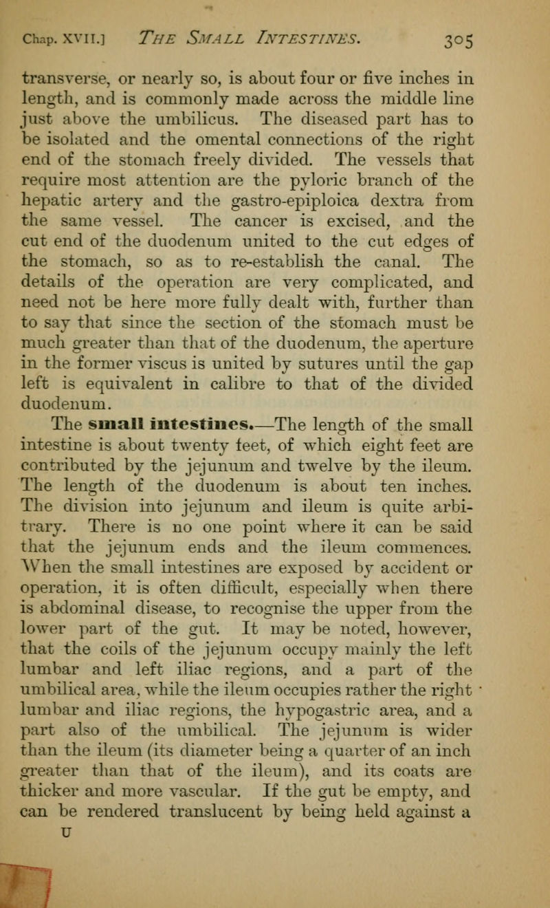 transverse, or nearly so, is about four or five inches in length, and is commonly made across the middle line just above the umbilicus. The diseased part has to be isolated and the omental connections of the right end of the stomach freely divided. The vessels that require most attention are the pyloric branch of the hepatic artery and the gastro-epiploica dextra from the same vessel. The cancer is excised, and the cut end of the duodenum united to the cut edges of the stomach, so as to re-establish the canal. The details of the operation are very complicated, and need not be here more fully dealt with, further than to say that since the section of the stomach must be much greater than that of the duodenum, the aperture in the former viscus is united by sutures until the gap left is equivalent in calibre to that of the divided duodenum. The small intestines.—The length of the small intestine is about twenty feet, of which eight feet are contributed by the jejunum and twelve by the ileum. The length of the duodenum is about ten inches. The division into jejunum and ileum is quite arbi- ti'ary. There is no one point where it can be said that the jejunum ends and the ileum commences. AV^hen the small intestines are exposed by accident or operation, it is often difficult, especially when there is abdominal disease, to recognise the upper from the lower part of the gut. It may be noted, however, that the coils of the jejunum occupy mainly the left lumbar and left iliac regions, and a part of the umbilical area, while the ileum occupies rather the right lumbar and iliac regions, the hypogastric area, and a part also of the umbilical. The jejunum is wider than the ileum (its diameter being a quarter of an inch gi'eater than that of the ileum), and its coats are thicker and more vascular. If the gut be empty, and can be rendered translucent by being held against a U m.