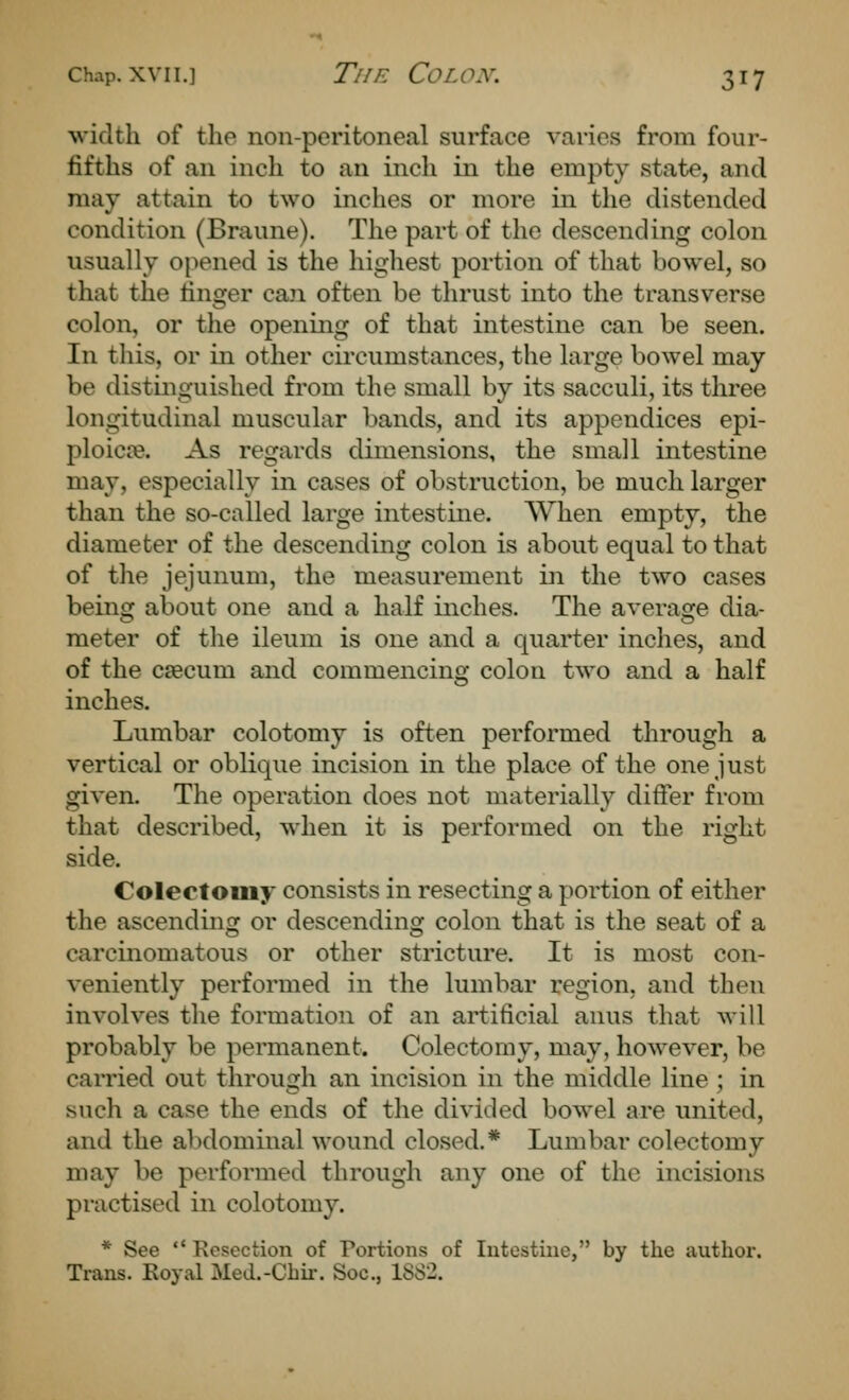 width of the non-peritoneal surface varies from four- fifths of an inch to an inch in the empty state, and may attain to two inches or more in the distended condition (Braune). The part of the descending colon usually opened is the highest portion of that bowel, so that the linger can often be thrust into the transverse colon, or the opening of that intestine can be seen. In this, or in other circumstances, the large bowel may be distinguished from the small by its sacculi, its three longitudinal muscular bands, and its appendices epi- ploicse. As regards dimensions, the small intestine may, especially in cases of obstruction, be much larger than the so-called large intestine. When empty, the diameter of the descending colon is about equal to that of the jejunum, the measurement in the two cases being about one and a half inches. The average dia- meter of the ileum is one and a quarter inches, and of the csecum and commencing colon two and a half inches. Lumbar colotomy is often performed through a vertical or oblique incision in the place of the one just given. The operation does not materially differ from that described, when it is performed on the right side. Colectomy consists in resecting a portion of either the ascending or descending colon that is the seat of a carcinomatous or other stricture. It is most con- veniently performed in the lumbar region, and then involves the formation of an artificial anus that will probably be permanent. Colectomy, may, however, be carried out through an incision in the middle line ; in such a case the ends of the divided bowel are united, and the abdominal wound closed.* Lumbar colectomy may be performed through any one of the incisions practised in colotomy. * See  Resection of Portions of Intestine, by the author. Trans. Eoyal Med.-Chir. Soc, 18S2.