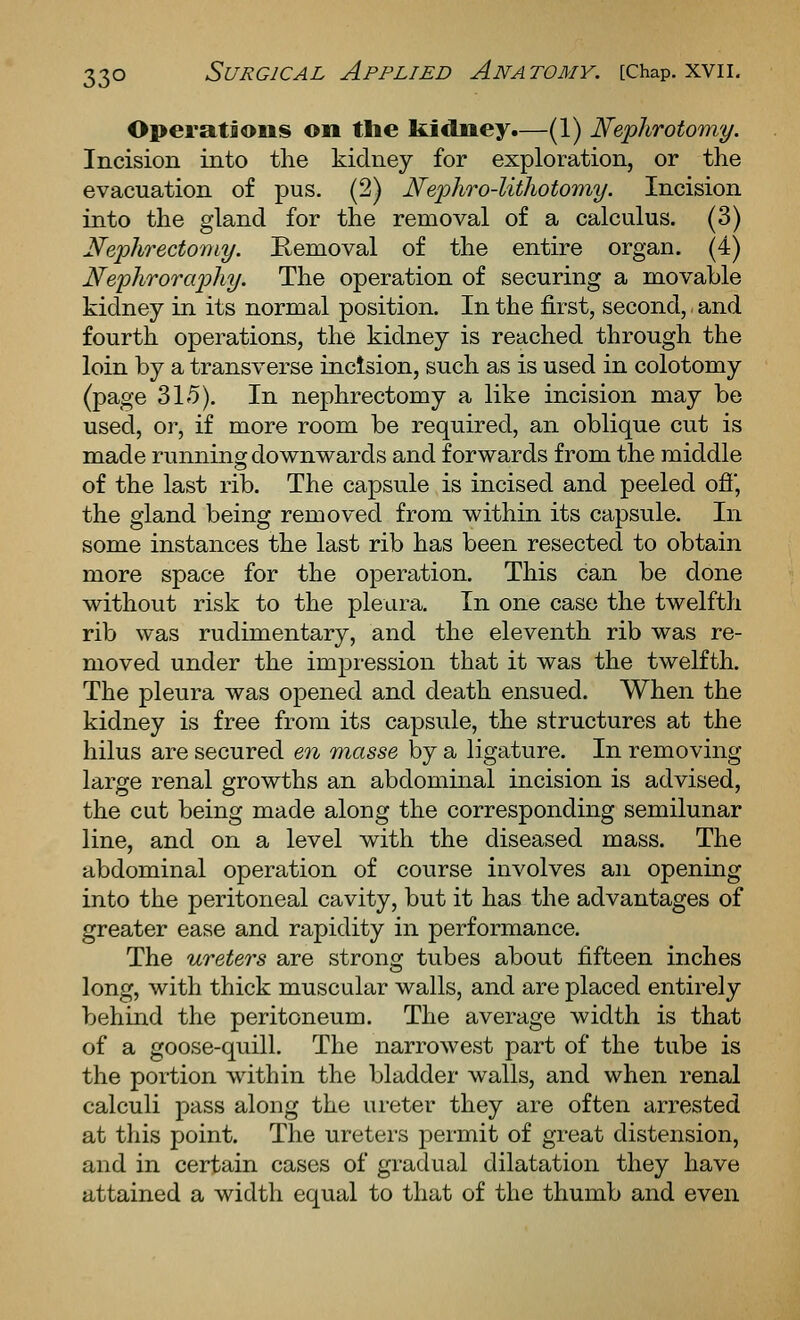 Operations on tlie kidney.—(1) Nephrotomy. Incision into the kidney for exploration, or the evacuation of pus. (2) Nej^hro-litliotomy. Incision into the gland for the removal of a calculus. (3) Nephrecto7ny. Removal of the entire organ. (4) Nejihrorapliy. The operation of securing a movable kidney in its normal position. In the first, second, and fourth operations, the kidney is reached through the loin by a transverse inctsion, such as is used in colotomy (page 315). In nephrectomy a like incision may be used, or, if more room be required, an oblique cut is made running downwards and forwards from the middle of the last rib. The capsule is incised and peeled ofi', the gland being removed from within its capsule. In some instances the last rib has been resected to obtain more space for the operation. This can be done without risk to the pleura. In one case the twelfth rib was rudimentary, and the eleventh rib was re- moved under the impression that it was the twelfth. The pleura was opened and death ensued. When the kidney is free from its capsule, the structures at the hilus are secured en Tnasse by a ligature. In removing large renal growths an abdominal incision is advised, the cut being made along the corresponding semilunar line, and on a level with the diseased mass. The abdominal operation of course involves an opening into the peritoneal cavity, but it has the advantages of greater ease and rapidity in performance. The ureters are strong tubes about fifteen inches long, with thick muscular walls, and are placed entirely behind the peritoneum. The average width is that of a goose-quill. The narrowest part of the tube is the portion within the bladder walls, and when renal calculi pass along the ui-eter they are often arrested at this point. The ureters permit of great distension, and in certain cases of gradual dilatation they have attained a width equal to that of the thumb and even