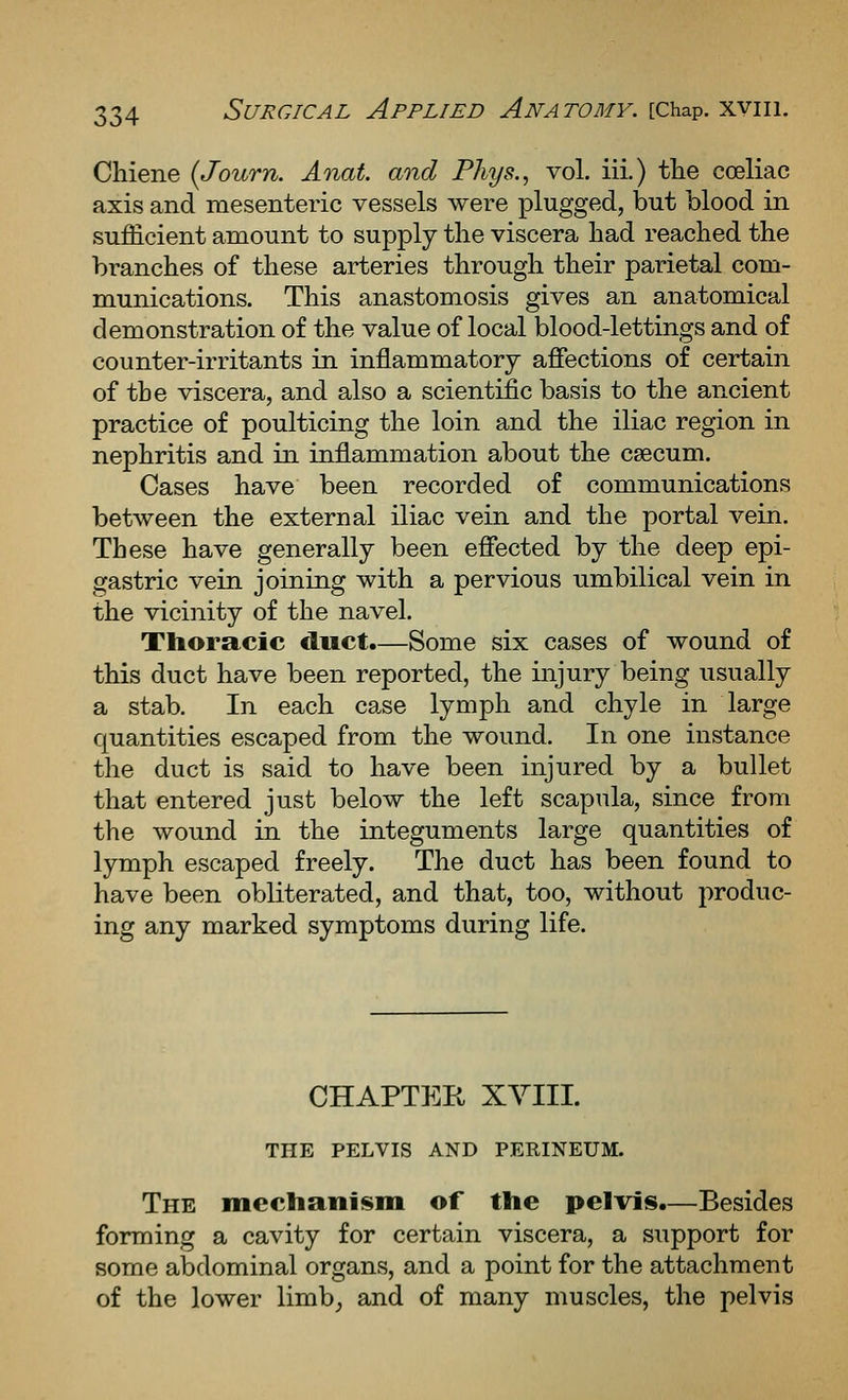 Chiene (Journ. Anat. and Phys., vol. iii.) the coeliac axis and mesenteric vessels were plugged, but blood in sufficient amount to supply the viscera had reached the branches of these arteries through their parietal com- munications. This anastomosis gives an anatomical demonstration of the value of local blood-lettings and of counter-irritants in inflammatory affections of certain of the viscera, and also a scientific basis to the ancient practice of poulticing the loin and the iliac region in nephritis and in inflammation about the caecum. Cases have been recorded of communications between the external iliac vein and the portal vein. These have generally been effected by the deep epi- gastric vein joining with a pervious umbilical vein in the vicinity of the navel. Thoracic duct.—Some six cases of wound of this duct have been reported, the injury being usually a stab. In each case lymph and chyle in large quantities escaped from the wound. In one instance the duct is said to have been injured by a bullet that entered just below the left scapula, since from the wound in the integuments large quantities of lymph escaped freely. The duct has been found to have been obliterated, and that, too, without produc- ing any marked symptoms during life. CHAPTER XYIIL THE PELVIS AND PERINEUM. The mechanism of the pelvis.—Besides forming a cavity for certain viscera, a support for some abdominal organs, and a point for the attachment of the lower limb, and of many muscles, the pelvis