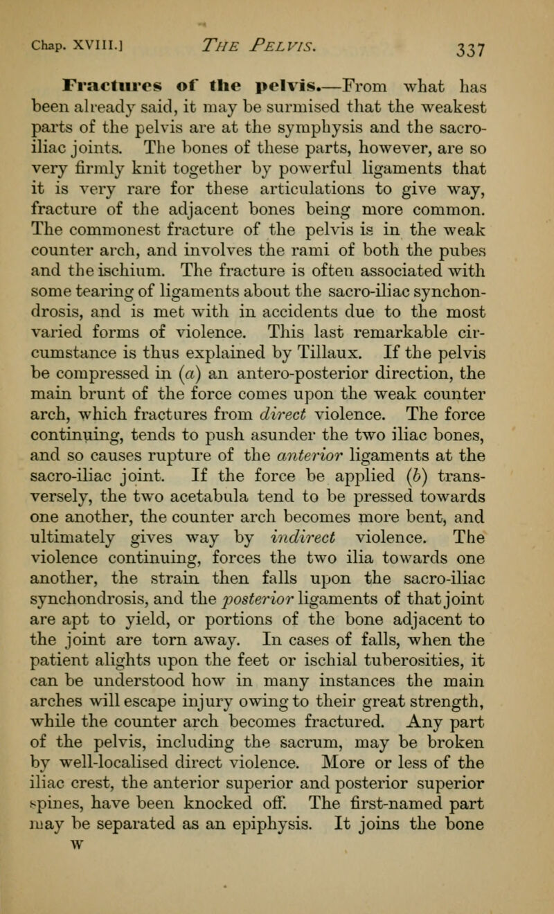 Fractures of the pelvis.—From what has been ah-eady said, it may be surmised tliat the weakest parts of the pelvis are at the symphysis and the sacro- iliac joints. The bones of these parts, hoAvever, are so very firmly knit together by powerful ligaments that it is very rare for these articulations to give way, fracture of the adjacent bones being more common. The commonest fracture of the pelvis is in the weak counter arch, and involves the rami of both the pubes and the ischium. The fracture is often associated with some tearing of ligaments about the sacro-iliac synchon- drosis, and is met with in accidents due to the most varied forms of violence. This last remarkable cir- cumstance is thus explained by Tillaux. If the pelvis be compressed in (a) an antero-posterior direction, the main brunt of the force comes upon the weak counter arch, which fractures from direct violence. The force continuing, tends to push asunder the two iliac bones, and so causes rupture of the anterior ligaments at the sacro-iliac joint. If the force be applied (6) trans- versely, the two acetabula tend to be pressed towards one another, the counter arch becomes more bent, and ultimately gives way by indirect violence. The violence continuing, forces the two ilia towards one another, the strain then falls upon the sacro-iliac synchondrosis, and the posterior ligaments of that joint are apt to yield, or portions of the bone adjacent to the joint are torn away. In cases of falls, when the patient alights upon the feet or ischial tuberosities, it can be understood how in many instances the main arches will escape injury owing to their great strength, while the counter arch becomes fractured. Any part of the pelvis, including the sacrum, may be broken by well-localised direct violence. More or less of the iliac crest, the anterior superior and posterior superior spines, have been knocked off. The first-named part luay be separated as an epiphysis. It joins the bone w