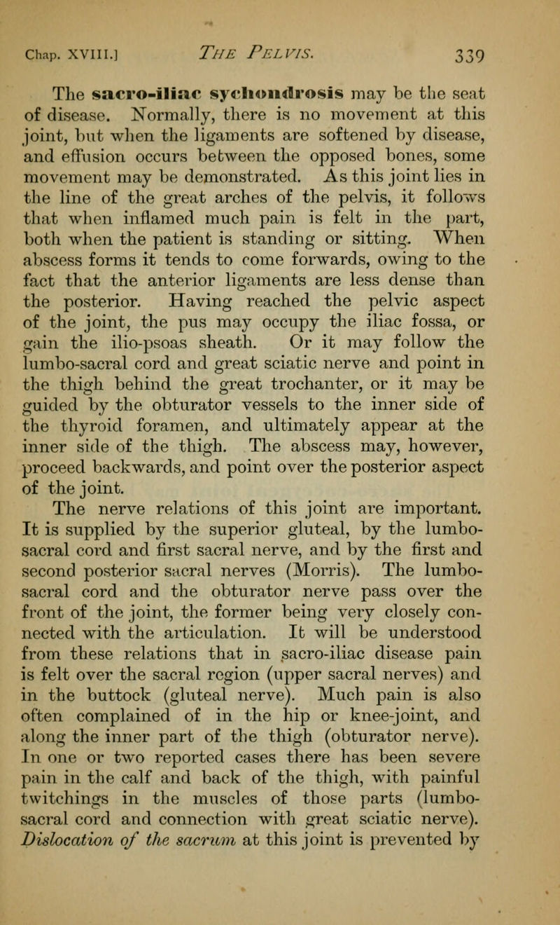 The sacro-iliae syt'Jioiidrosis may be the seat of disease. Normally, there is no movement at this joint, but when the ligaments are softened by disease, and effusion occurs between the opposed bones, some movement may be demonstrated. As this joint lies in the line of the great arches of the pelvis, it follows that when inflamed much pain is felt in the part, both when the patient is standing or sitting. When abscess forms it tends to come forwards, owing to the fact that the anterior ligaments are less dense than the posterior. Having reached the pelvic aspect of the joint, the pus may occupy the iliac fossa, or gain the ilio-psoas sheath. Or it may follow the lumbo-sacral cord and great sciatic nerve and point in the thigh behind the great trochanter, or it may be guided by the obturator vessels to the inner side of the thyroid foramen, and ultimately appear at the inner side of the thigh. The abscess may, however, proceed backwards, and point over the posterior aspect of the joint. The nerve relations of this joint are important. It is supplied by the superior gluteal, by the lumbo- sacral cord and first sacral nerve, and by the first and second posterior sacral nerves (Morris). The lumbo- sacral cord and the obturator nerve pass over the front of the joint, the former being very closely con- nected with the articulation. It will be understood from these relations that in sacro-iliac disease pain is felt over the sacral region (upper sacral nerves) and in the buttock (gluteal nerve). Much pain is also often complained of in the hip or knee-joint, and along the inner part of the thigh (obturator nerve). In one or two reported cases there has been severe pain in the calf and back of the thigh, with painful twitchings in the muscles of those parts (lumbo- sacral cord and connection with great sciatic nerve). Dislocation of the sacrum at this joint is prevented l)y