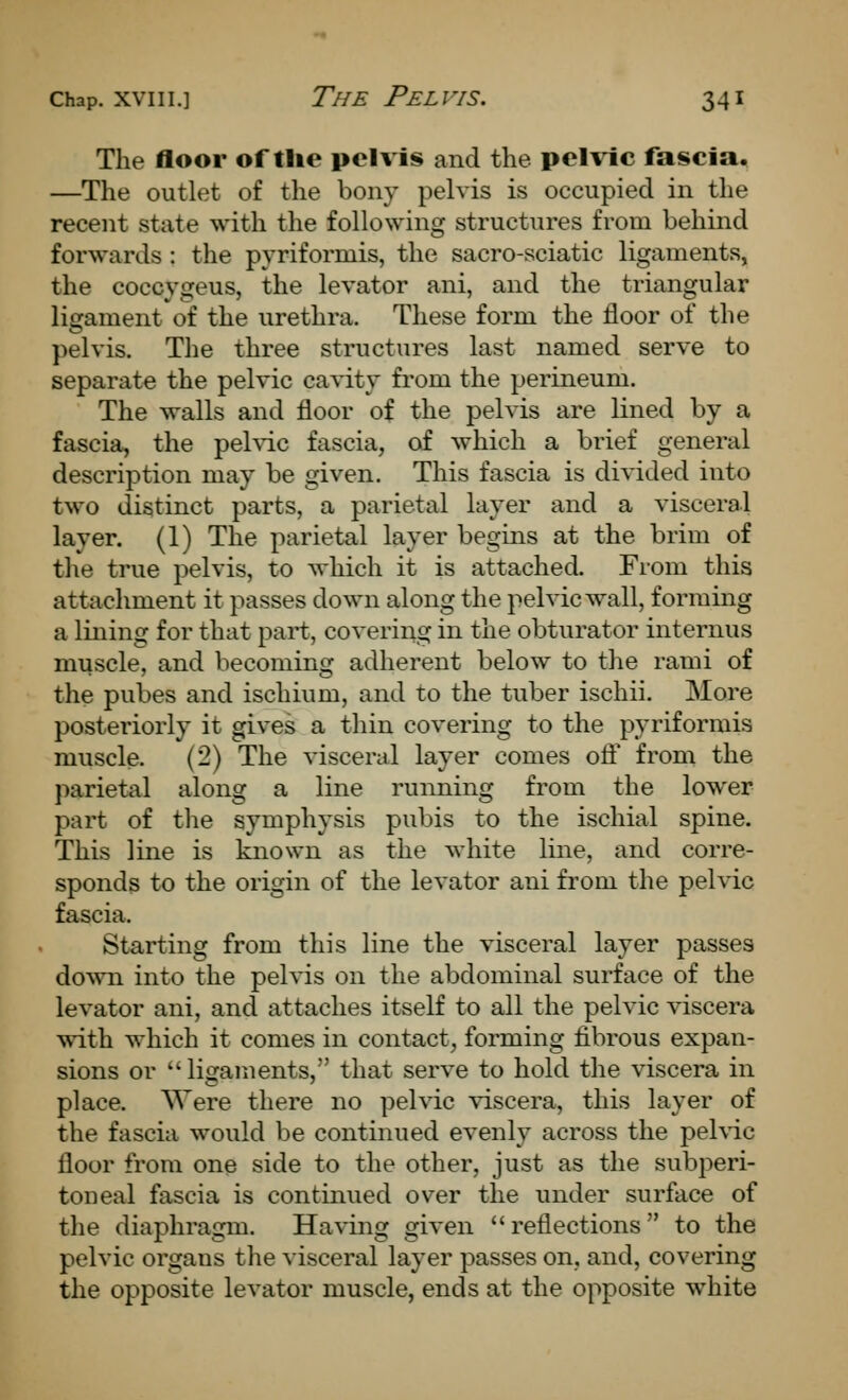 The floor of tlie pelvis and the pelvic fascia. —The outlet of the bony pelvis is occupied in the recent state with the following structures from behind forwards : the pyriformis, the sacro-sciatic ligaments, the coccygeus, the levator ani, and the triangular ligament of the urethra. These form the floor of the pelvis. The three structures last named serve to separate the pelvic cavity from the perineum. The walls and floor of the pelvis are lined by a fascia, the pelvic fascia, of which a brief general description may be given. This fascia is divided into two distinct parts, a parietal layer and a visceral layer. (1) The parietal layer begins at the brim of the true pelvis, to which it is attached. From this attachment it passes down along the pelvic wall, forming a lining for that part, covering in the obturator internus muscle, and becoming adherent below to the rami of the pubes and ischium, and to the tuber ischii. More posteriorly it gives a thin covering to the pyriformis muscle. (2) The visceral layer comes ofl from the parietal along a line running from the lower part of the symphysis pubis to the ischial spine. This line is known as the white line, and corre- sponds to the origin of the levator ani from the pelvic fascia. Starting from this line the visceral layer passes down into the pelvis on the abdominal surface of the levator ani, and attaches itself to all the pelvic viscera with which it comes in contact, forming fibrous expan- sions or ligaments, that serve to hold the viscera in place. Were there no pelvic viscera, this layer of the fascia would be continued evenly across the pehic floor from one side to the other, just as the subperi- toneal fascia is continued over the under surface of the diaphragm. Having given reflections to the pelvic organs the visceral layer passes on, and, covering the opposite levator muscle, ends at the opposite white