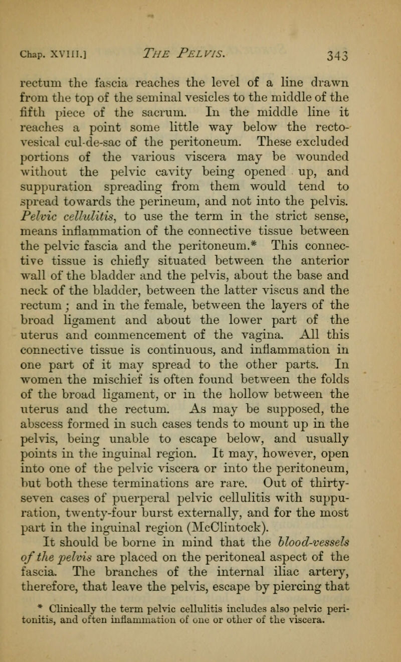 rectum the fascia reaches the level of a line drawn from the top of the seminal vesicles to the middle of the fifth piece of the sacrum. In the middle line it reaches a point some little way below the recto- vesical cul-de-sac of the peritoneum. These excluded portions of the various viscera may be wounded without the pelvic cavity being opened up, and suppuration spreading from them would tend to spread towards the perineum, and not into the pelvis. Pelvic cellulitis, to use the term in the strict sense, means inflammation of the connective tissue between the pelvic fascia and the peritoneum.* This connec- tive tissue is chiefly situated between the anterior wall of the bladder and the pelvis, about the base and neck of the bladder, between the latter viscus and the rectum ; and in the female, between the layei's of the broad ligament and about the lower part of the uterus and commencement of the vagina. All this connective tissue is continuous, and inflammation in one part of it may spread to the other parts. In women the mischief is often found between the folds of the broad ligament, or in the hollow between the uterus and the rectum. As may be supposed, the abscess formed in such cases tends to mount up in the pelvis, being unable to escape below, and usually points in the inguinal region. It may, however, open into one of the pelvic viscera or into the peritoneum, but both these terminations are rare. Out of thirty- seven cases of puerperal pelvic cellulitis with suppu- ration, twenty-four burst externally, and for the most part in the inguinal region (McClintock). It should be borne in mind that the blood-vessels of the j)elvis are placed on the peritoneal aspect of the fascia. The branches of the internal iliac artery, therefore, that leave the pelvis, escape by piercing that * Clinically the term pelvic cellulitis includes also pelvic peri- tonitis, and often inflammation of one or other of the viscera.