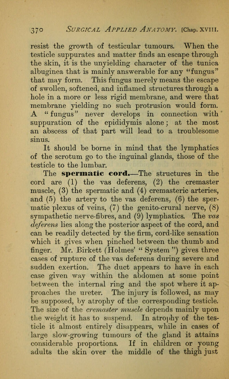 resist tlie growtli of testicular tumours. When the testicle suppurates and matter finds an escape through the skin, it is the unyielding character of the tunica albuginea that is mainly answerable for any fungus that may form. This fungus merely means the escape of swollen, softened, and inflamed structures through a hole in a more or less rigid membrane, and were that membrane yielding no such protrusion would form. A  fungus never develops in connection with suppuration of the epididymis alone; at the most an abscess of that part will lead to a troublesome sinus. It should be borne in mind that the lymphatics of the scrotum go to the inguinal glands, those of the testicle to the lumbar. The spermatic cord.—The structures in the cord are (1) the vas deferens, (2) the cremaster muscle, (3) the spermatic and (4) cremasteric arteries, and (5) the artery to the vas deferens^ (6) the sper- matic plexus of veins, (7) the genito-crural nerve, (8) sympathetic nerve-fibres, and (9) lymphatics. The vas deferens lies along the posterior aspect of the cord, and can be readily detected by the firm, cord-like sensation which it gives when pinched between the thumb and finger. Mr. Birkett (Holmes'  System ) gives three cases of rupture of the vas deferens during severe and sudden exertion. The duct appears to have in each case given way within the abdomen at some point between the internal ring and the spot where it ap- proaches the ureter. The injury is followed, as may be supposed, by atrophy of the corresponding testicle. The size of the cremaster muscle depends mainly upon tlie weight it has to suspend. In atroj)hy of the tes- ticle it almost entirely disappears, while in cases of large slow-growing tumours of the gland it attains considerable proportions. If in children or young adults the skin over the middle of the thigh just