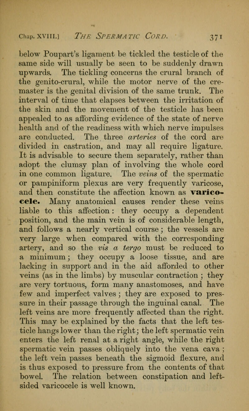 below Poupart's ligament be tickled the testicle of tlie same side will usually be seen to be suddenly drawn upwards. The tickling concerns the crural branch of the genito-crural, while the motor nerve of the cre- master is the genital division of the same trunk. The interval of time that elapses between the irritation of the skin and the movement of the testicle has been appealed to as afibrding evidence of the state of nerve health and of the readiness with which nerve impulses are conducted. The three arteries of the cord are divided in castration, and may all require ligature. It is advisable to secure them separately, rather than adopt the clumsy plan of involving the whole cord in one common ligature. The veiiis of the spermatic or pampiniform plexus are very frequently varicose, and then constitute the affection known as varico- cele. Many anatomical causes render these veins liable to this affection: they occupy a dependent position, and the main vein is of considerable length, and follows a nearly vertical course; the vessels are very large when compared with the corresponding artery, and so the vis a tergo must be reduced to a minimum; they occupy a loose tissue, and are lacking in support and in the aid afforded to other veins (as in the limbs) by muscular contraction ; they are very tortuous, form many anastomoses, and have few and imperfect valves ; they are exposed to pres- sure in their passage through the inguinal canal. The left veins are more frequently affected than the right. This may be explained by the facts that the left tes- ticle hangs lower than the right; the left spermatic vein enters the left renal at a right angle, while the right spermatic vein passes obliquely into the vena cava ; the left vein passes beneath the sigmoid flexure, and is thus exposed to pressure from the contents of that bowel. The relation between constipation and left- sided varicocele is well known.