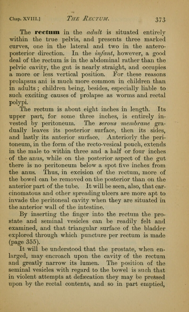 The rectum in the adult is situated entirely within the true pelvis, and presents three marked curves, one in the Literal and two in the antero- posterior direction. In the infant, however, a good deal of the rectum is in the abdominal rather than the pelvic cavity, the gut is nearly straight, and occupies a more or less vertical position. For these reasons prola[)Sus ani is much more common in children than in adults ; children being, besides, especially liable to such exciting causes of prolapse as worms and rectal polypi. The rectum is about eight inches in length. Its upper part, for some three inches, is entirely in- vested by peritoneum. The serous membrane gra- dually leaves its posterior surface, then its sides, and lastly its anterior surface. Anteriorly the peri- toneum, in the form of the recto-vesical pouch, extends in the male to within three and a half or four inches of the anus, while on the posterior aspect of the gut there is no peritoneum below a spot five inches from the anus. Thus, in excision of the rectum, more of the bowel can be removed on the posterior than on the anterior part of the tube. It will be seen, also, that car- cinomatous and other spreading ulcers are more apt to invade the j^eritoneal cavity when they are situated in the anterior wall of the intestine. By inserting the finger into the rectum the pro- state and seminal vesicles can be readily felt and examined, and that triangular surface of the bladder explored through which puncture per rectum is made (page 355). It will be understood that the prostate, when en- larged, may encroach upon the cavity of the rectum and greatly narrow its lumen. The position of the seminal vesicles with regard to the bowel is such that in violent attempts at deftecation they may be pressed upon by the rectal contents, and so in part emptied,