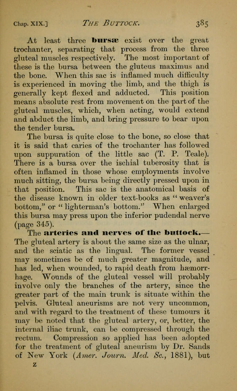 At least three toursae exist over the great trochanter, separating that process from the three gluteal muscles respectively. The most important of these is the bursa between the gluteus maximus and the bone. When this sac is inflamed much difficulty is experienced in moving the limb, and the thigh is generally kept flexed and adducted. This position means absolute rest from movement on the part of the gluteal muscles, which, when acting, would extend and abduct the limb, and bring pressure to bear upon the tender bursa. The bursa is quite close to the bone, so close that it is said that caries of the trochanter has followed upon suppuration of the little sac (T. P. Teale). There is a bursa over the ischial tuberosity that is often inflamed in those whose employments involve much sitting, the bursa being directly pressed upon in that position. This sac is the anatomical basis of the disease known in older text-books as weaver's bottom, or  lighterman's bottom. When enlarged this bursa may press upon the inferior pudendal nerve (page 345). The arteries and nerves of the buttock.— The gluteal artery is about the same size as the ulnar, and the sciatic as the lingual. The former vessel may sometimes be of much greater magnitude, and has led, when wounded, to rapid death from hsemorr- hage. Wounds of the gluteal vessel will probably involve only the branches of the artery, since the greater part of the main trunk is situate within the pelvis. Gluteal aneurisms are not very uncommon, and with regard to the treatment of these tumours it may be noted that the gkiteal artery, or, better, the internal iliac trunk, can be compressed through the rectum. Compression so applied has been adopted for the treatment of gluteal aneurism by Dr. Sands of New York i^Anier. Journ. Med. Sc, 1881), but z