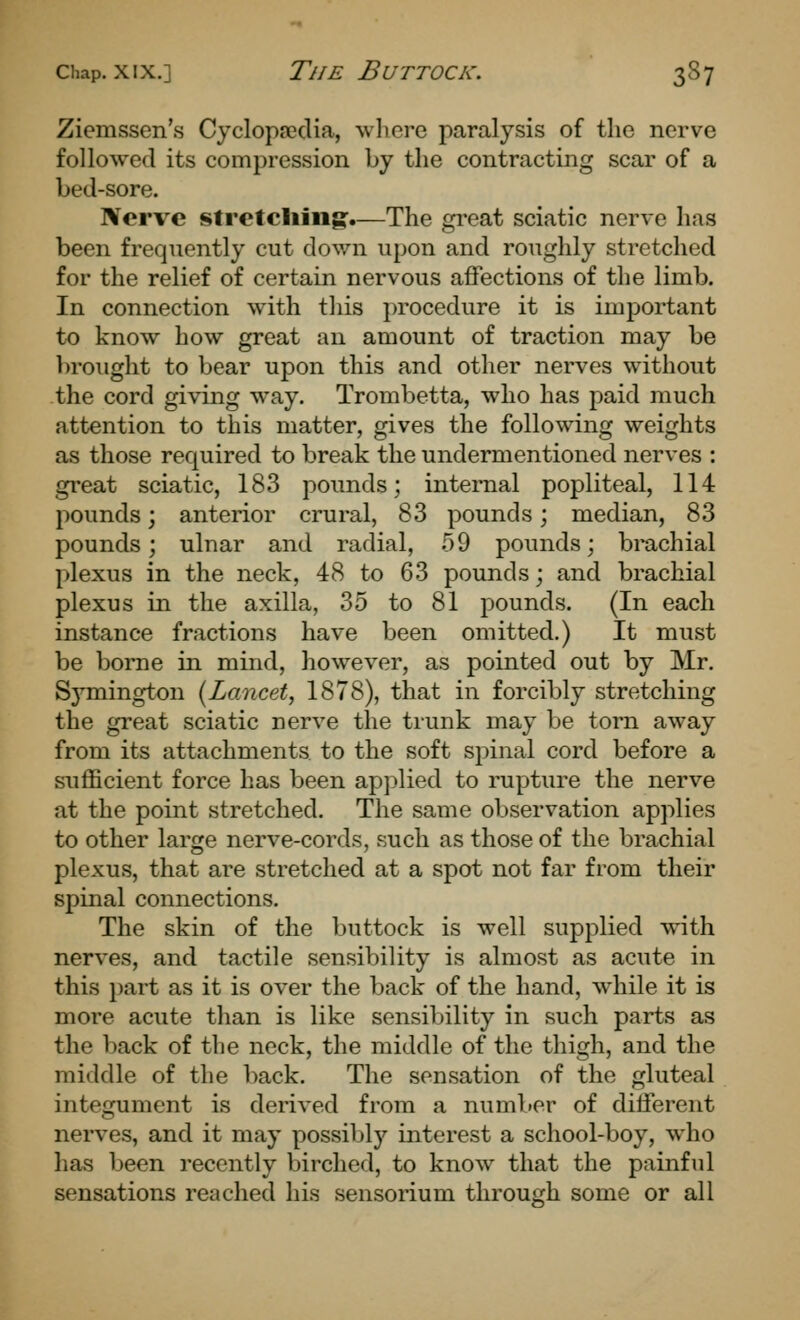 Ziemssen's Cyclopredia, wlicre paralysis of the nerve followed its compression by the contracting scar of a bed-sore. Nerve stretcliiiig:.—The great sciatic nerve has been frequently cut down upon and roughly stretched for the relief of certain nervous affections of the limb. In connection with this procedure it is important to know how great an amount of traction may be l)rought to bear upon this and other nerves without the cord giving way. Trombetta, who has paid much attention to this matter, gives the following weights as those required to break the undermentioned nerves : great sciatic, 183 pounds; internal popliteal, 114 pounds; anterior crural, 83 pounds; median, 83 pounds; ulnar and radial, 59 pounds; brachial plexus in the neck, 48 to 63 pounds; and brachial plexus in the axilla, 35 to 81 pounds. (In each instance fractions have been omitted.) It must be borne in mind, however, as pointed out by Mr. Symington {Lancet, 1878), that in forcibly stretching the great sciatic nerve the trunk may be torn away from its attachments, to the soft spinal cord before a sufficient force has been applied to rupture the nerve at the point stretched. The same observation applies to other large nerve-cords, such as those of the brachial plexus, that are stretched at a spot not far from their spinal connections. The skin of the buttock is well supplied with nerves, and tactile sensibility is almost as acute in this part as it is over the back of the hand, while it is more acute than is like sensibility in such parts as the back of the neck, the middle of the thigh, and the middle of the back. The sensation of the gluteal integument is derived from a number of different nerves, and it may possibly interest a school-boy, who has been recently birched, to know that the painful sensations reached his sensorium through some or all