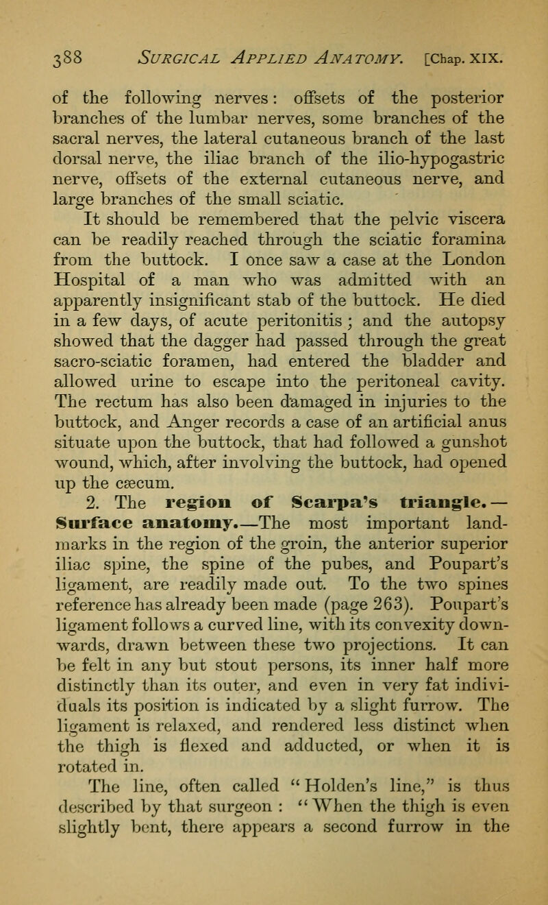 of the following nerves: offsets of the posterior branches of the lumbar nerves, some branches of the sacral nerves, the lateral cutaneous branch of the last dorsal nerve, the iliac branch of the ilio-hypogastric nerve, offsets of the external cutaneous nerve, and large branches of the small sciatic. It should be remembered that the pelvic viscera can be readily reached through the sciatic foramina from the buttock. I once saw a case at the London Hospital of a man who was admitted with an apparently insignificant stab of the buttock. He died in a few days, of acute peritonitis ; and the autopsy showed that the dagger had passed through the great sacro-sciatic foramen, had entered the bladder and allowed urine to escape into the peritoneal cavity. The rectum has also been damaged in injuries to the buttock, and Anger records a case of an artificial anus situate upon the buttock, that had followed a gunshot wound, which, after involving the buttock, had opened up the CEecum. 2. The reg^ion of Scarpa's triang^le.— Sui'face anatomy.—The most important land- marks in the region of the groin, the anterior superior iliac spine, the spine of the pubes, and Poupart's ligament, are readily made out. To the two spines reference has already been made (page 263). Poupart's ligament follows a curved line, with its convexity down- wards, drawn between these two projections. It can be felt in any but stout persons, its inner half more distinctly than its outer, and even in very fat indivi- duals its position is indicated by a slight furrow. The lii^ament is relaxed, and rendered less distinct when the thigh is flexed and adducted, or when it Ls rotated in. The line, often called  Holden's line, is thus described by that surgeon : When the thigh is even slightly bent, there appears a second furrow in the