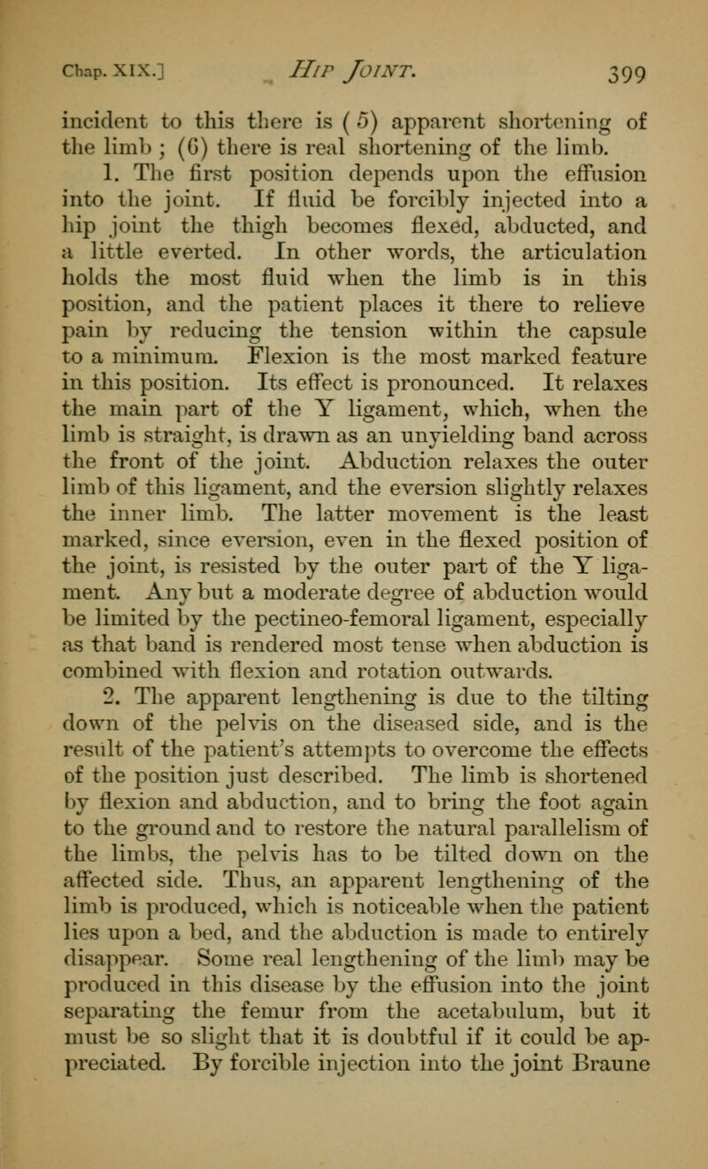 incident to this there is ( 5) apparent shortening of tlie limh ; (G) there is real shortening of the limb. 1. The first position depends upon the effusion into the joint. If tiiiid be forcibly injected into a hip joint the thigh becomes flexed, abducted, and a little everted. In other words, the articulation holds the most fluid when the limb is in this position, and the patient places it there to relieve pain by reducing the tension within the capsule to a minimum. Flexion is the most marked feature in this position. Its eff'ect is pronounced. It relaxes the main part of the Y ligament, which, when the limb is straight, is drawn as an unyielding band across the front of the joint. Abduction relaxes the outer limb of this ligament, and the eversion slightly relaxes the inner limb. The latter movement is the least marked, since eversion, even in the flexed position of the joint, is resisted by the outer pai-t of the Y liga- ment. Any but a moderate degi-ee of abduction would be limited by the pectineo-femoral ligament, especially as that band is rendered most tense when abduction is combined with flexion and rotation outwards. 2. The apparent lengthening is due to the tilting down of the pelvis on the diseased side, and is the result of the patient's attemjits to overcome the effects of the position just described. The limb is shortened by flexion and abduction, and to bring the foot again to the ground and to restore the natural parallelism of the limbs, the pelvis has to be tilted do\^ai on the affected side. Thus, an apparent lengthening of the limb is produced, whicli is noticeable when the patient lies upon a bed, and the abduction is made to entirely disa]>pear. Some real lengthening of the limb may be produced in this disease by the effusion into the joint separating the femur from the acetabulum, but it must be so slight that it is doubtful if it could be ap- preciated. By forcible injection into the joint Braune